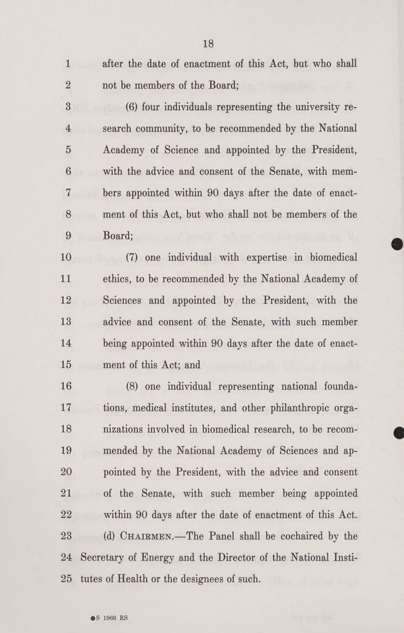   1 after the date of enactment of this Act, but who shall 2 not be members of the Board; | 2 (6) four individuals representing the university re- 4 search community, to be recommended by the National 5 Academy of Science and appointed by the President, 6 with the advice and consent of the Senate, with mem- 7 bers appointed within 90 days after the date of enact- 8 ment of this Act, but who shall not be members of the 9 Board; 10 (7) one individual with expertise in biomedical al ethics, to be recommended by the National Academy of 12 Sciences and appointed by the President, with the 13 advice and consent of the Senate, with such member 14 being appointed within 90 days after the date of enact- 15 ment of this Act; and 16 (8) one individual representing national founda- 17 tions, medical institutes, and other philanthropic orga- 18 nizations involved in biomedical research, to be recom- 19 mended by the National Academy of Sciences and ap- 20 pointed by the President, with the advice and consent 21 of the Senate, with such member being appointed 22 within 90 days after the date of enactment of this Act. 23 (d) CHAIRMEN.—The Panel shall be cochaired by the 24 Secretary of Energy and the Director of the National Insti- 25 tutes of Health or the designees of such.