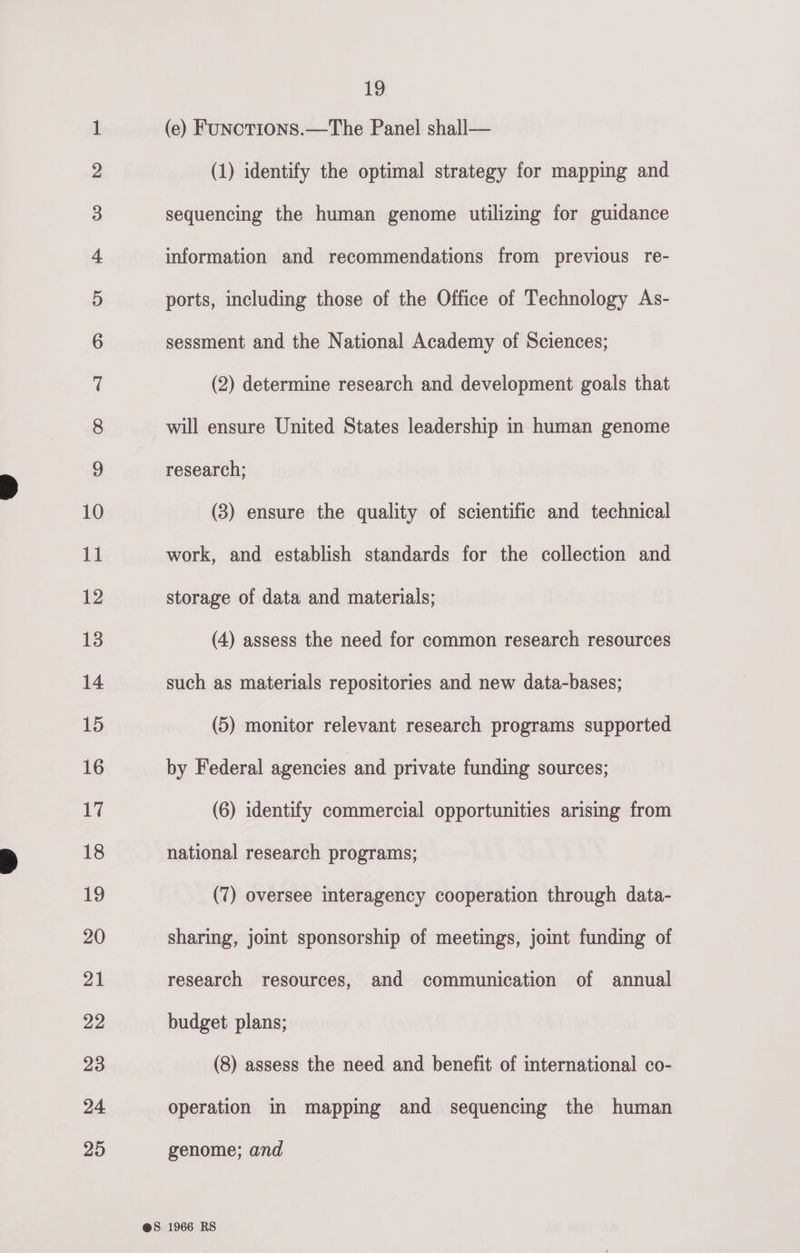 b&gt; bd bw wv © DO fF F&amp;F F- F- FY FY FY EF =|) Go “GO DS = © ©) @ iat OH Oo. ere OHO WO eS © 19 (e) FuNcTIONS.—The Panel shall— (1) identify the optimal strategy for mapping and will ensure United States leadership in human genome research; (3) ensure the quality of scientific and technical work, and establish standards for the collection and storage of data and materials; (4) assess the need for common research resources such as materials repositories and new data-bases; (5) monitor relevant research programs supported by Federal agencies and private funding sources; (6) identify commercial opportunities arismg from national research programs; (7) oversee interagency cooperation through data- sharing, joint sponsorship of meetings, jomt funding of research resources, and communication of annual budget plans; (8) assess the need and benefit of international co- operation in mapping and sequencing the human genome; and
