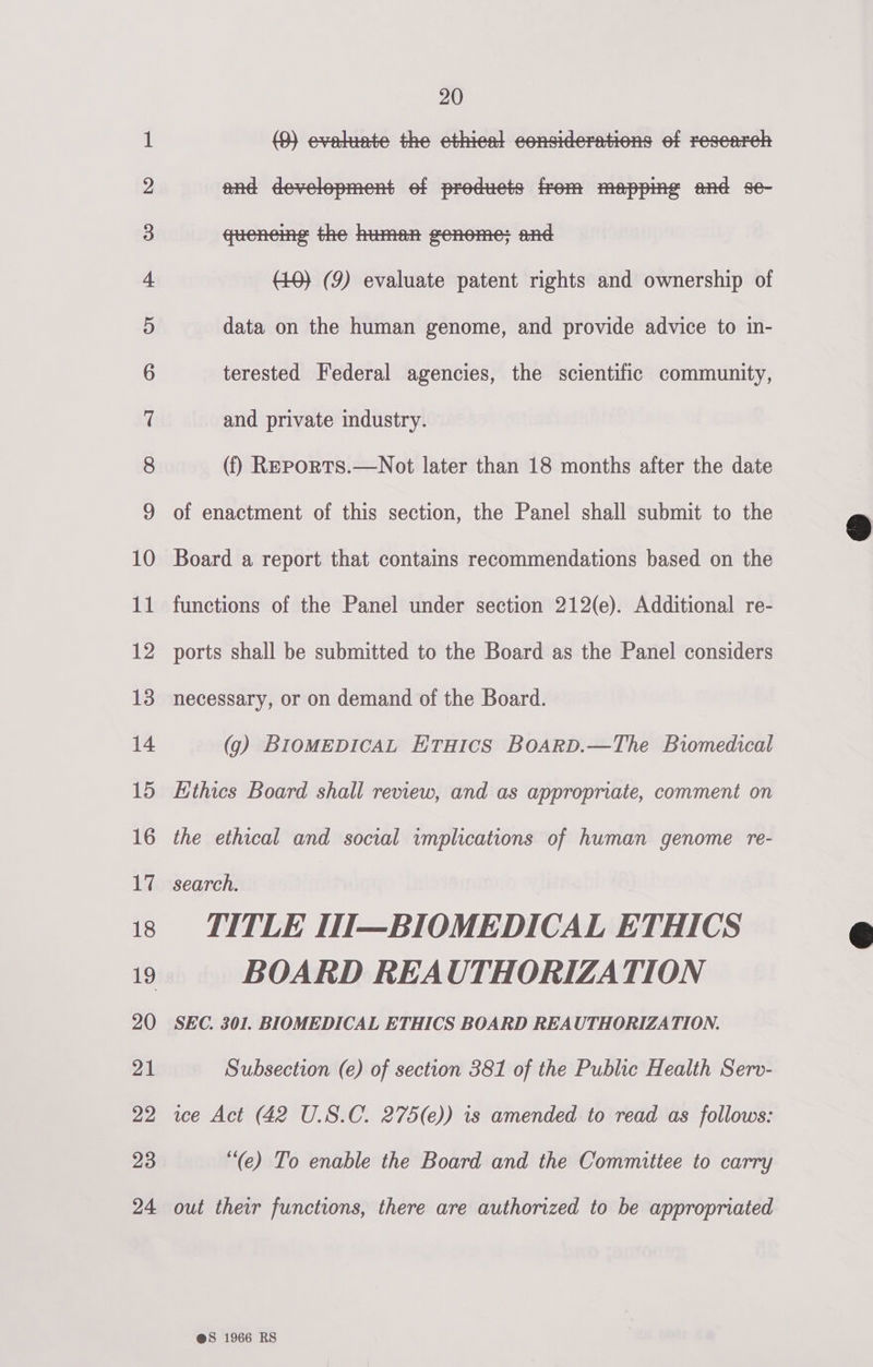 bS bd bw wp NO FY FF FF FY FS FSF SOU ESESlULeESlr — SU) ho jee S&amp;S © GO ~] or) Or pa SU) bS jeok =) 20 (3) evelinte the ethiest considerations ef research and development ef preduets from mapping and se- (f) Reports.—Not later than 18 months after the date of enactment of this section, the Panel shall submit to the Board a report that contains recommendations based on the functions of the Panel under section 212(e). Additional re- ports shall be submitted to the Board as the Panel considers necessary, or on demand of the Board. (9) BIOMEDICAL ETHICS BOARD.—The Biomedical Ethics Board shall review, and as appropriate, comment on the ethical and social implications of human genome re- search. TITLE I1I—BIOMEDICAL ETHICS BOARD REAUTHORIZATION SEC. 301. BIOMEDICAL ETHICS BOARD REAUTHORIZATION. Subsection (e) of section 381 of the Public Health Serv- ice Act (42 U.S.C. 275(e)) is amended to read as follows: “(e) To enable the Board and the Committee to carry out their functions, there are authorized to be appropriated @sS 1966 RS  