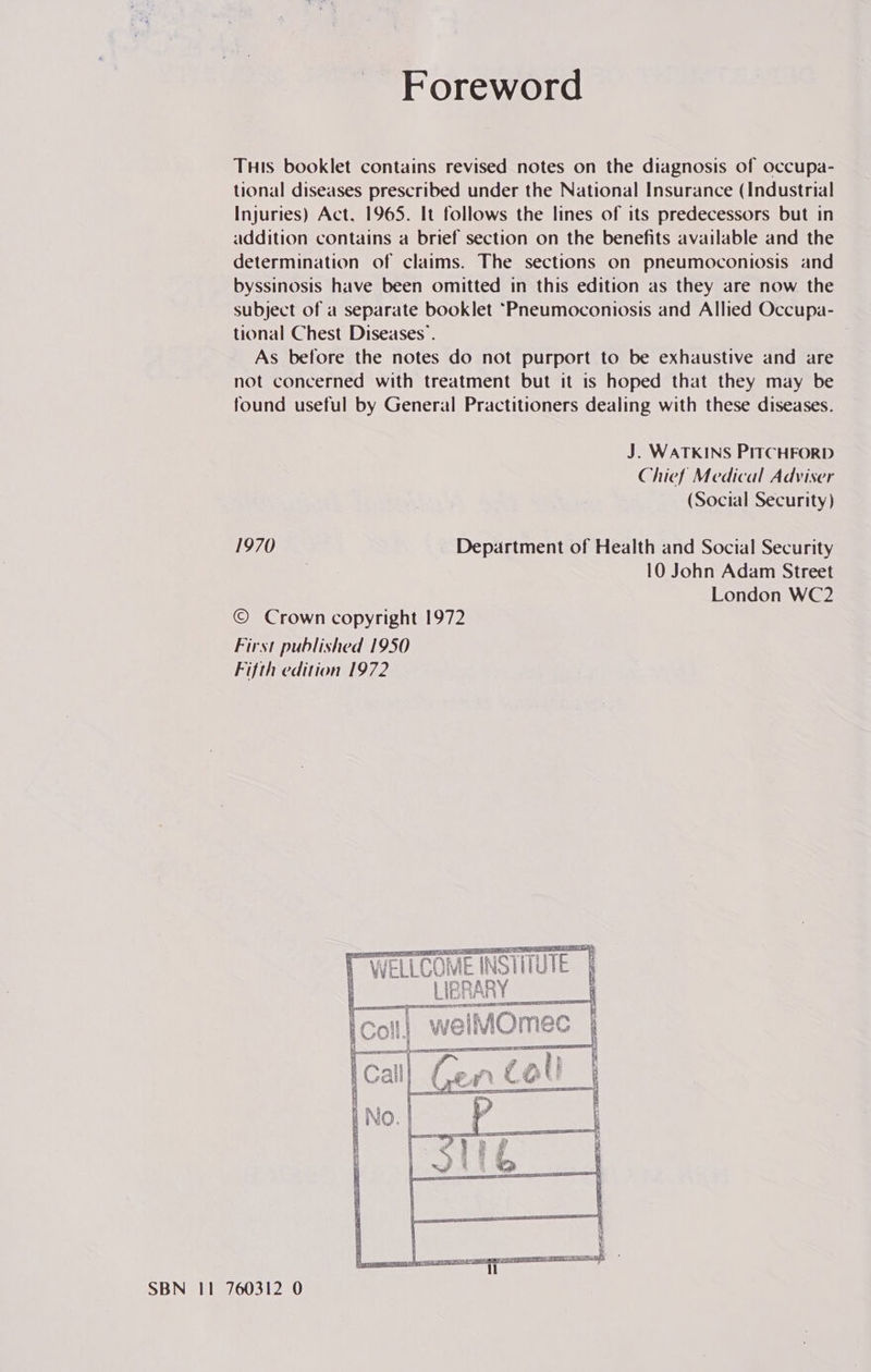 Foreword THis booklet contains revised notes on the diagnosis of occupa- tional diseases prescribed under the National Insurance (Industrial Injuries) Act, 1965. It follows the lines of its predecessors but in addition contains a brief section on the benefits available and the determination of claims. The sections on pneumoconiosis and byssinosis have been omitted in this edition as they are now the subject of a separate booklet ~Pneumoconiosis and Allied Occupa- tional Chest Diseases’. As before the notes do not purport to be exhaustive and are not concerned with treatment but it is hoped that they may be found useful by General Practitioners dealing with these diseases. J. WATKINS PITCHFORD Chief Medical Adviser (Social Security) 1970 Department of Health and Social Security 10 John Adam Street London WC2 © Crown copyright 1972 First published 1950 Fifth edition 1972  SOLE DEE EG 4 Ai  SBN 11 760312 0