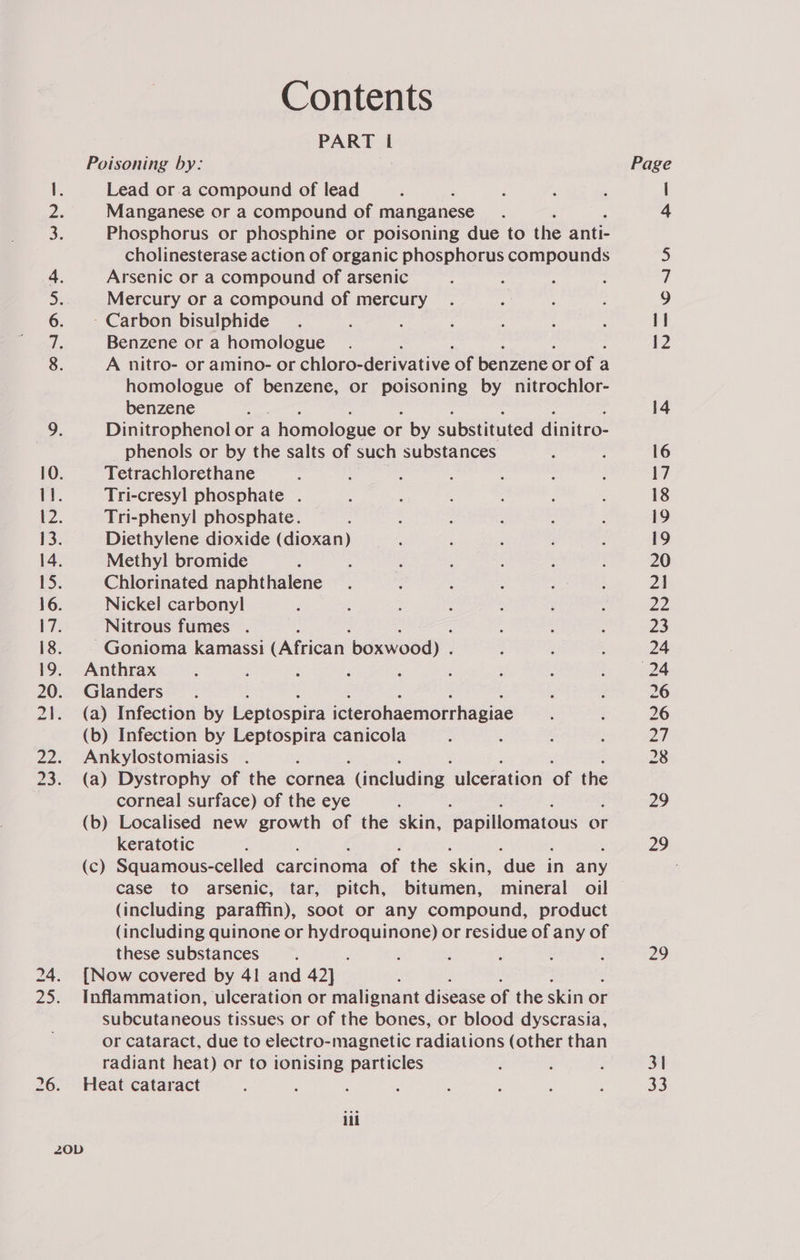 Contents PART I Poisoning by: Lead or.a compound of lead Manganese or a compound of manganese Phosphorus or phosphine or poisoning due to the anti- cholinesterase action of organic phosphorus compounds Arsenic or a compound of arsenic : : Mercury or a compound of mercury - Carbon bisulphide Benzene or a homologue 2 A nitro- or amino- or chloro-derivative ‘of benzene or of a a homologue of benzene, or poisoning by nitrochlor- benzene : Dinitrophenol or a : homologue or - by substituted dinitro- phenols or by the salts of such substances Tetrachlorethane Tri-cresyl phosphate . Tri-phenyl phosphate. Diethylene dioxide (dioxan) Methyl bromide Chlorinated naphthalene Nickel carbonyl Nitrous fumes . ~Gonioma kamassi (African baxweod). Anthrax Glanders (a) Infection by Leptospira icterohaemorrhagiae (b) Infection by Hideo canicola Ankylostomiasis (a) Dystrophy of the cornea ‘Gneluding ‘ulceration of the corneal surface) of the eye (b) Localised new angen of the skin, papillomatous or keratotic (c) Squamous-celled carcinoma of the skin, ‘due in any case to arsenic, tar, pitch, bitumen, mineral oil (including paraffin), soot or any compound, product (including quinone or ene h ala or residue of any of these substances : ; {Now covered by 41 and 42] Inflammation, ulceration or malignant disease of the skin or subcutaneous tissues or of the bones, or blood dyscrasia, or cataract, due to electro-magnetic radiations (other than radiant heat) or to ionising particles Heat cataract : : iil Page pa — 29 31 33