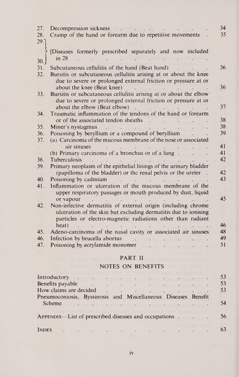 27. Decompression sickness 28. Cramp of the hand or forearm due to repetitive movements 29. [Diseases formerly prescribed separately and now included 30. in 28 31. Subcutaneous cellulitis of the hand (Beat hand) : 32. Bursitis or subcutaneous cellulitis arising at or about the knee due to severe or prolonged external friction or pressure at or about the knee (Beat knee) 33. Bursitis or subcutaneous cellulitis arising at or about the elbow due to severe or prolonged external friction or pressure at or about the elbow (Beat elbow) ; 34. Traumatic inflammation of the tendons of the hand or forearm or of the associated tendon sheaths 35. Miner's nystagmus 36. Poisoning by beryllium or a compound of beryllium 37. (a) Carcinoma of the mucous membrane of the nose or associated air sinuses (b) Primary carcinoma of a pronchis or alee lung : 38. Tuberculosis 39. Primary neoplasm of the epithelial linings of the urinary bladder (papilloma of the bladder) or the renal MPSS or the ureter 40. Poisoning by cadmium 41. Inflammation or ulceration of the mucous membrane of the upper respiratory passages or mouth produced by dust, liquid or vapour 42. Non-infective dermatitis of external origin (including chrome ulceration of the skin but excluding dermatitis due to ionising particles or electro-magnetic radiations other than radiant heat) : 45. Adeno-carcinoma of the nasal cavity or associated air sinuses 46. Infection by brucella abortus 47. Poisoning by acrylamide monomer PART II NOTES ON BENEFITS Introductory Benefits payable 34 35 36