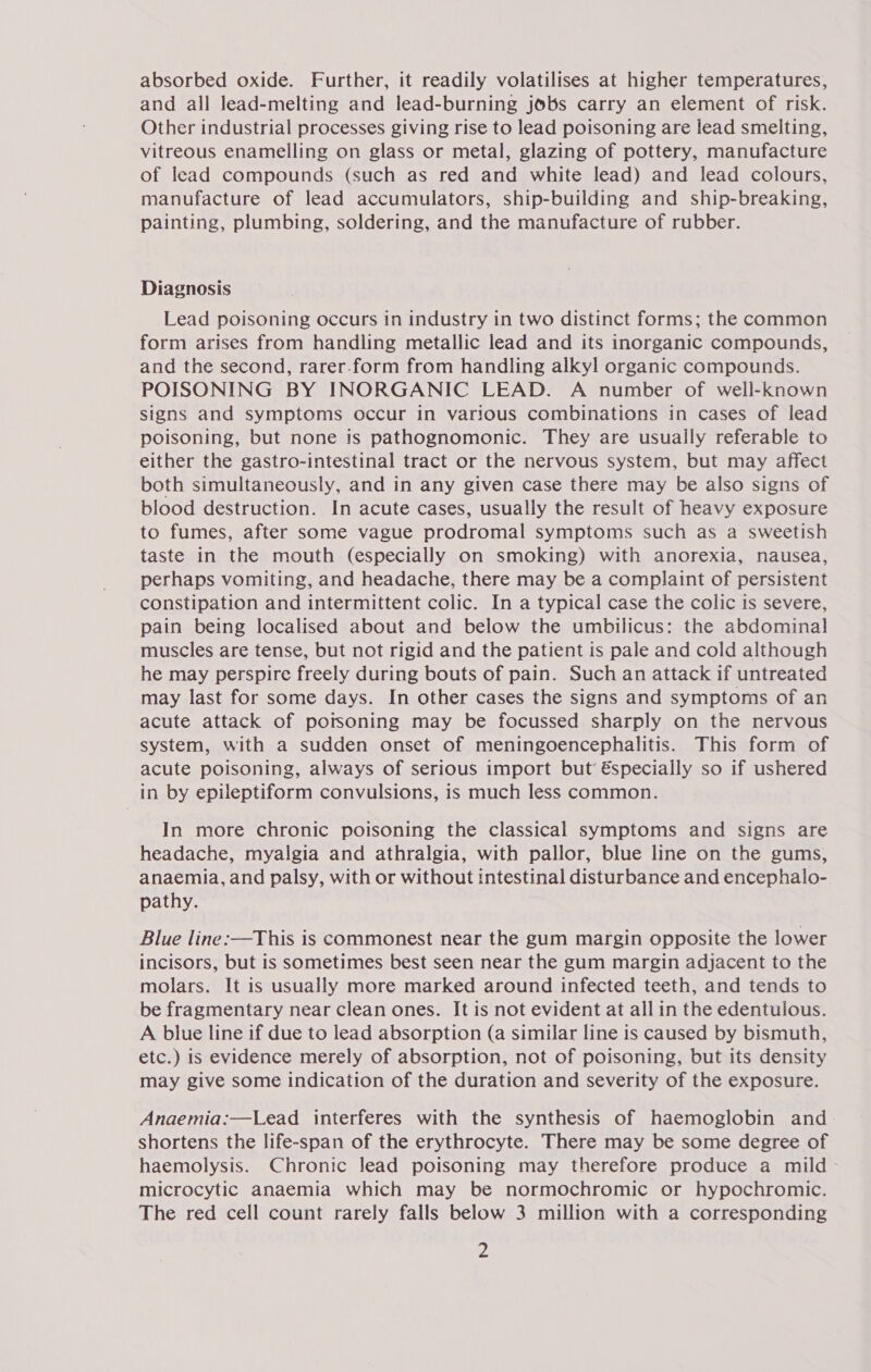 absorbed oxide. Further, it readily volatilises at higher temperatures, and all lead-melting and lead-burning jobs carry an element of risk. Other industrial processes giving rise to lead poisoning are lead smelting, vitreous enamelling on glass or metal, glazing of pottery, manufacture of lead compounds (such as red and white lead) and lead colours, manufacture of lead accumulators, ship-building and ship-breaking, painting, plumbing, soldering, and the manufacture of rubber. Diagnosis Lead poisoning occurs in industry in two distinct forms; the common form arises from handling metallic lead and its inorganic compounds, and the second, rarer-form from handling alkyl organic compounds. POISONING BY INORGANIC LEAD. A number of well-known signs and symptoms occur in various combinations in cases of lead poisoning, but none is pathognomonic. They are usually referable to either the gastro-intestinal tract or the nervous system, but may affect both simultaneously, and in any given case there may be also signs of blood destruction. In acute cases, usually the result of heavy exposure to fumes, after some vague prodromal symptoms such as a sweetish taste in the mouth (especially on smoking) with anorexia, nausea, perhaps vomiting, and headache, there may be a complaint of persistent constipation and intermittent colic. In a typical case the colic is severe, pain being localised about and below the umbilicus: the abdominal muscles are tense, but not rigid and the patient is pale and cold although he may perspire freely during bouts of pain. Such an attack if untreated may last for some days. In other cases the signs and symptoms of an acute attack of potsoning may be focussed sharply on the nervous system, with a sudden onset of meningoencephalitis. This form of acute poisoning, always of serious import but’ €specially so if ushered in by epileptiform convulsions, is much less common. In more chronic poisoning the classical symptoms and signs are headache, myalgia and athralgia, with pallor, blue line on the gums, anaemia, and palsy, with or without intestinal disturbance and encephalo- pathy. Blue line:—This is commonest near the gum margin opposite the lower incisors, but is sometimes best seen near the gum margin adjacent to the molars. It is usually more marked around infected teeth, and tends to be fragmentary near clean ones. It is not evident at all in the edentulous. A blue line if due to lead absorption (a similar line is caused by bismuth, etc.) is evidence merely of absorption, not of poisoning, but its density may give some indication of the duration and severity of the exposure. Anaemia:—Lead interferes with the synthesis of haemoglobin and shortens the life-span of the erythrocyte. There may be some degree of haemolysis. Chronic lead poisoning may therefore produce a mild microcytic anaemia which may be normochromic or hypochromic. The red cell count rarely falls below 3 million with a corresponding