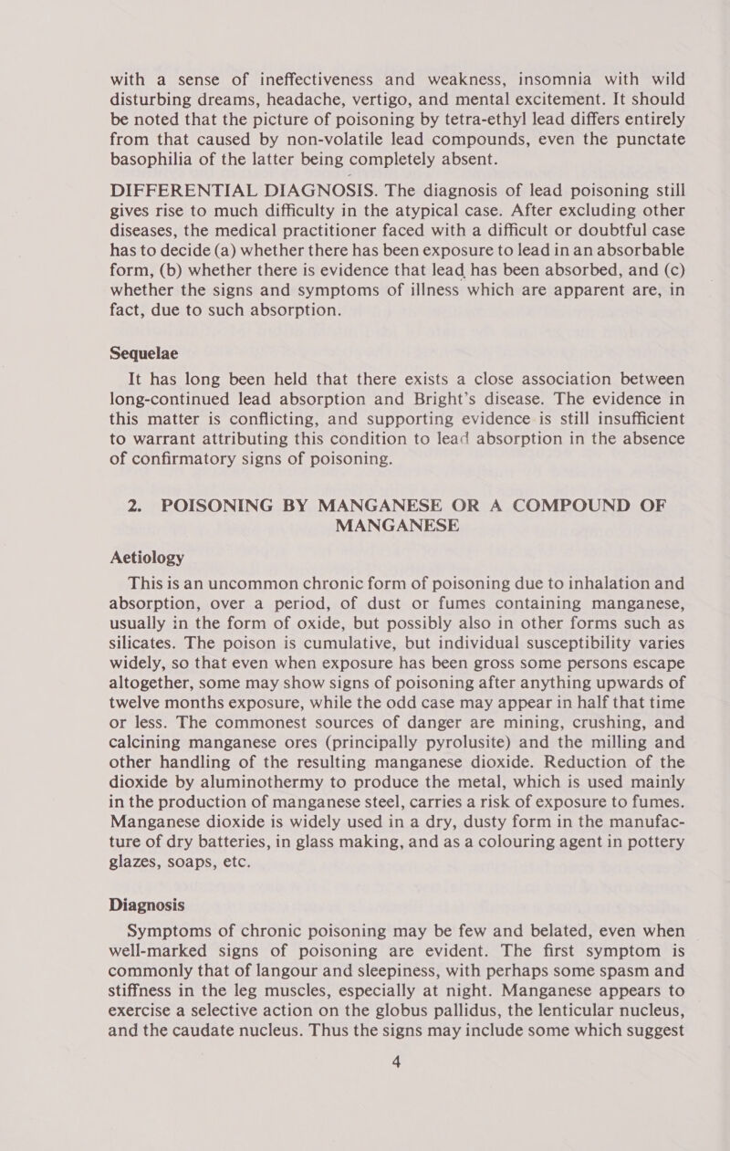 with a sense of ineffectiveness and weakness, insomnia with wild disturbing dreams, headache, vertigo, and mental excitement. It should be noted that the picture of poisoning by tetra-ethyl lead differs entirely from that caused by non-volatile lead compounds, even the punctate basophilia of the latter being completely absent. DIFFERENTIAL DIAGNOSIS. The diagnosis of lead poisoning still gives rise to much difficulty in the atypical case. After excluding other diseases, the medical practitioner faced with a difficult or doubtful case has to decide (a) whether there has been exposure to lead in an absorbable form, (b) whether there is evidence that lead has been absorbed, and (c) whether the signs and symptoms of illness which are apparent are, in fact, due to such absorption. Sequelae It has long been held that there exists a close association between long-continued lead absorption and Bright’s disease. The evidence in this matter is conflicting, and supporting evidence is still insufficient to warrant attributing this condition to lead absorption in the absence of confirmatory signs of poisoning. 2. POISONING BY MANGANESE OR A COMPOUND OF MANGANESE Aetiology This is an uncommon chronic form of poisoning due to inhalation and absorption, over a period, of dust or fumes containing manganese, usually in the form of oxide, but possibly also in other forms such as silicates. The poison is cumulative, but individual susceptibility varies widely, so that even when exposure has been gross some persons escape altogether, some may show signs of poisoning after anything upwards of twelve months exposure, while the odd case may appear in half that time or less. The commonest sources of danger are mining, crushing, and calcining manganese ores (principally pyrolusite) and the milling and other handling of the resulting manganese dioxide. Reduction of the dioxide by aluminothermy to produce the metal, which is used mainly in the production of manganese steel, carries a risk of exposure to fumes. Manganese dioxide is widely used in a dry, dusty form in the manufac- ture of dry batteries, in glass making, and as a colouring agent in pottery glazes, soaps, etc. Diagnosis Symptoms of chronic poisoning may be few and belated, even when well-marked signs of poisoning are evident. The first symptom is commonly that of langour and sleepiness, with perhaps some spasm and stiffness in the leg muscles, especially at night. Manganese appears to exercise a selective action on the globus pallidus, the lenticular nucleus, and the caudate nucleus. Thus the signs may include some which suggest