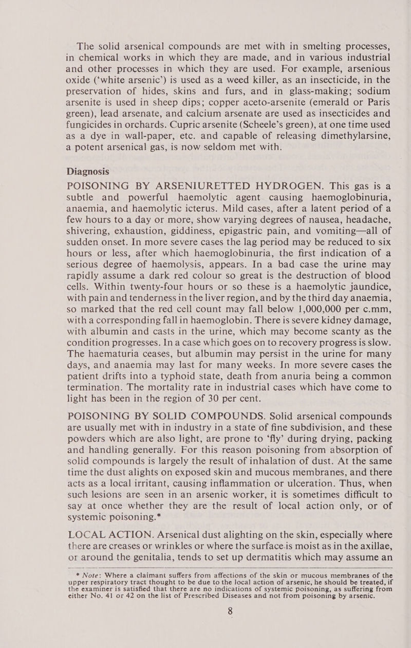 The solid arsenical compounds are met with in smelting processes, in chemical works in which they are made, and in various industrial and other processes in which they are used. For example, arsenious oxide (‘white arsenic’) is used as a weed killer, as an insecticide, in the preservation of hides, skins and furs, and in glass-making; sodium arsenite is used in sheep dips; copper aceto-arsenite (emerald or Paris green), lead arsenate, and calcium arsenate are used as insecticides and fungicides in orchards. Cupric arsenite (Scheele’s green), at one time used as a dye in wall-paper, etc. and capable of releasing dimethylarsine, a potent arsenical gas, is now seldom met with. Diagnosis POISONING BY ARSENIURETTED HYDROGEN. This gas is a subtle and powerful haemolytic agent causing haemoglobinuria, anaemia, and haemolytic icterus. Mild cases, after a latent period of a few hours to a day or more, show varying degrees of nausea, headache, shivering, exhaustion, giddiness, epigastric pain, and vomiting—all of sudden onset. In more severe cases the lag period may be reduced to six hours or less, after which haemoglobinuria, the first indication of a serious degree of haemolysis, appears. In a bad case the urine may rapidly assume a dark red colour so great is the destruction of blood cells. Within twenty-four hours or so these is a haemolytic jaundice, with pain and tenderness in the liver region, and by the third day anaemia, so marked that the red cell count may fall below 1,000,000 per c.mm, with a corresponding fallin haemoglobin. There is severe kidney damage, with albumin and casts in the urine, which may become scanty as the condition progresses. In a case which goes on to recovery progress is slow. The haematuria ceases, but albumin may persist in the urine for many days, and anaemia may last for many weeks. In more severe cases the patient drifts into a typhoid state, death from anuria being a common termination. The mortality rate in industrial cases which have come to light has been in the region of 30 per cent. POISONING BY SOLID COMPOUNDS. Solid arsenical compounds are usually met with in industry in a state of fine subdivision, and these powders which are also light, are prone to ‘fly’ during drying, packing and handling generally. For this reason poisoning from absorption of solid compounds is largely the result of inhalation of dust. At the same time the dust alights on exposed skin and mucous membranes, and there acts as a local irritant, causing inflammation or ulceration. Thus, when such lesions are seen in an arsenic worker, it is sometimes difficult to say at once whether they are the result of local action only, or of systemic poisoning.* LOCAL ACTION. Arsenical dust alighting on the skin, especially where there are creases or wrinkles or where the surface.is moist as in the axillae, or around the genitalia, tends to set up dermatitis which may assume an * Note: Where a claimant suffers from affections of the skin or mucous membranes of the upper respiratory tract thought to be due to the local action of arsenic, he should be treated, if the examiner is satisfied that there are no indications of systemic poisoning, as suffering from either No. 41 or 42 on the list of Prescribed Diseases and not from poisoning by arsenic.  