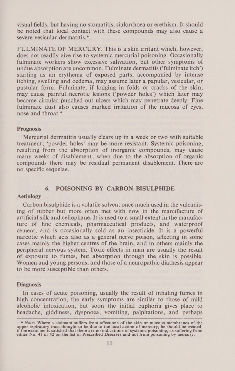 visual fields, but having no stomatitis, sialorrhoea or erethism. It should be noted that local contact with these compounds may also cause a severe vesicular dermatitis.* FULMINATE OF MERCURY. This is a skin irritant which, however, does not readily give rise to systemic mercurial poisoning. Occasionally fulminate workers show excessive salivation, but other symptoms of undue absorption are uncommon. Fulminate dermatitis (‘fulminate itch’) starting as an erythema of exposed parts, accompanied by intense itching, swelling and oedema, may assume later a papular, vesicular, or pustular form. Fulminate, if lodging in folds or cracks of the skin, may. cause painful necrotic lesions (‘powder holes’) which later may become circular punched-out ulcers which may penetrate deeply. Fine fulminate dust also causes marked irritation of the mucosa of eyes, nose and throat.* Prognosis Mercurial dermatitis usually clears up in a week or two with suitable treatment; ‘powder holes’ may be more resistant. Systemic poisoning, resulting from the absorption of inorganic compounds, may cause many weeks of disablement; when due to the absorption of organic compounds there may be residual permanent disablement. There are no specific sequelae. 6. POISONING BY CARBON BISULPHIDE Aetiology Carbon bisulphide is a volatile solvent once much used in the vulcanis- ing of rubber but more often met with now in the manufacture of artificial silk and cellophane. It is used to a small extent in the manufac- ture of fine chemicals, pharmaceutical products, and waterproof cement, and is occasionally sold as an insecticide. It is a powerful narcotic which acts also as a general nerve poison, affecting in some cases mainly the higher centres of the brain, and in others mainly the peripheral nervous system. Toxic effects in man are usually the result of exposure to fumes, but absorption through the skin is possible. Women and young persons, and those of a neuropathic diathesis appear to be more susceptible than others. Diagnosis In cases of acute poisoning, usually the result of inhaling fumes in high concentration, the early symptoms are similar to those of mild alcoholic intoxication, but soon the initial euphoria gives place to headache, giddiness, dyspnoea, vomiting, palpitations, and perhaps   * Note: Where a claimant suffers from affections of the skin or mucous membranes of the upper repiratory tract thought to be due to the local action of mercury, he should be treated, if the examiner is satisfied that there are no indications of systemic poisoning, as suffering from either No. 41 or 42 on the list of Prescribed Diseases and not from poisoning by mercury. 1]