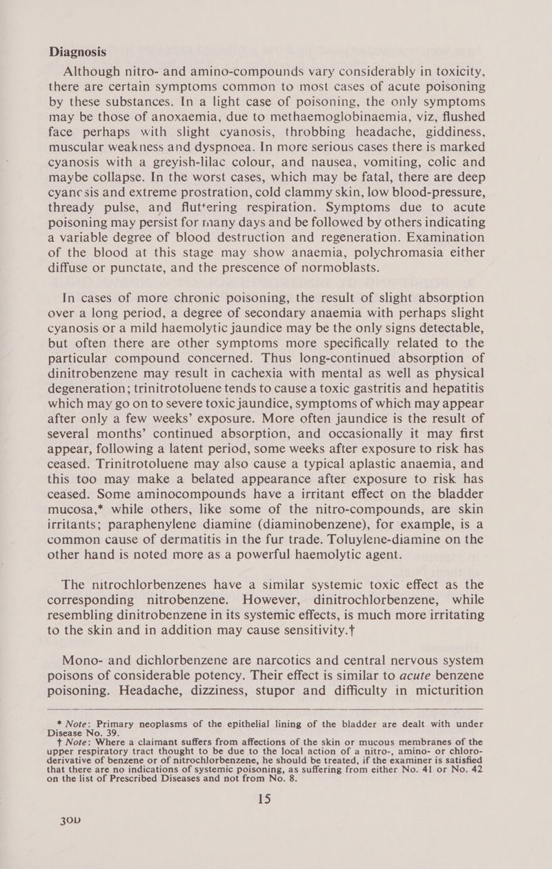 Diagnosis Although nitro- and amino-compounds vary considerably in toxicity, there are certain symptoms common to most cases of acute poisoning by these substances. In a light case of poisoning, the only symptoms may be those of anoxaemia, due to methaemoglobinaemia, viz, flushed face perhaps with slight cyanosis, throbbing headache, giddiness, muscular weakness and dyspnoea. In more serious cases there is marked cyanosis with a greyish-lilac colour, and nausea, vomiting, colic and maybe collapse. In the worst cases, which may be fatal, there are deep cyancsis and extreme prostration, cold clammy skin, low blood-pressure, thready pulse, and fluttering respiration. Symptoms due to acute poisoning may persist for many days and be followed by others indicating a variable degree of blood destruction and regeneration. Examination of the blood at this stage may show anaemia, polychromasia either diffuse or punctate, and the prescence of normoblasts. In cases of more chronic poisoning, the result of slight absorption over a long period, a degree of secondary anaemia with perhaps slight cyanosis or a mild haemolytic jaundice may be the only signs detectable, but often there are other symptoms more specifically related to the particular compound concerned. Thus long-continued absorption of dinitrobenzene may result in cachexia with mental as well as physical degeneration; trinitrotoluene tends to cause a toxic gastritis and hepatitis which may go on to severe toxic jaundice, symptoms of which may appear after only a few weeks’ exposure. More often jaundice is the result of several months’ continued absorption, and occasionally it may first appear, following a latent period, some weeks after exposure to risk has ceased. Trinitrotoluene may also cause a typical aplastic anaemia, and this too may make a belated appearance after exposure to risk has ceased. Some aminocompounds have a irritant effect on the bladder mucosa,* while others, like some of the nitro-compounds, are skin irritants; paraphenylene diamine (diaminobenzene), for example, is a common cause of dermatitis in the fur trade. Toluylene-diamine on the other hand is noted more as a powerful haemolytic agent. The nitrochlorbenzenes have a similar systemic toxic effect as the corresponding nitrobenzene. However, dinitrochlorbenzene, while resembling dinitrobenzene in its systemic effects, is much more irritating to the skin and in addition may cause sensitivity.f Mono- and dichlorbenzene are narcotics and central nervous system poisons of considerable potency. Their effect is similar to acute benzene poisoning. Headache, dizziness, stupor and difficulty in micturition  * Note: Primary neoplasms of the epithelial lining of the bladder are dealt with under Disease No. 39 t Note: Where a claimant suffers from affections of the skin or mucous membranes of the upper respiratory tract thought to be due to the local action of a nitro-, amino- or chloro- derivative of benzene or of nitrochlorbenzene, he should be treated, if the examiner is satisfied that there are no indications of systemic poisoning, as suffering from either No. 41 or No. 42 on the list of Prescribed Diseases and not from No. 8. 15 30vD