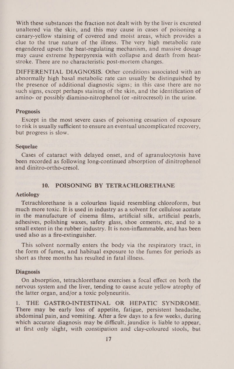 With these substances the fraction not dealt with by the liver is excreted unaltered via the skin, and this may cause in cases of poisoning a canary-yellow staining of covered and moist areas, which provides a clue to the true nature of the illness. The very high metabolic rate engendered upsets the heat-regulating mechanism, and massive dosage may cause extreme hyperpyrexia with collapse and death from heat- stroke. There are no characteristic post-mortem changes. DIFFERENTIAL DIAGNOSIS. Other conditions associated with an abnormally high basal metabolic rate can usually be distinguished by the presence of additional diagnostic signs; in this case there are no such signs, except perhaps staining of the skin, and the identification of amino- or possibly diamino-nitrophenol (or -nitrocresol) in the urine. Prognosis Except in the most severe cases of poisoning cessation of exposure to risk is usually sufficient to ensure an eventual uncomplicated recovery, but progress is slow. Sequelae Cases of cataract with delayed onset, and of agranulocytosis have been recorded as following long-continued absorption of dinitrophenol and dinitro-ortho-cresol. 10. POISONING BY TETRACHLORETHANE Aetiology Tetrachlorethane is a colourless liquid resembling chloroform, but much more toxic. It is used in industry as a solvent for cellulose acetate in the manufacture of cinema films, artificial silk, artificial pearls, adhesives, polishing waxes, safety glass, shoe cements, etc, and to a small extent in the rubber industry. It is non-inflammable, and has been used also as a fire-extinguisher. This solvent normally enters the body via the respiratory tract, in the form of fumes, and habitual exposure to the fumes for periods as short as three months has resulted in fatal illness. Diagnosis On absorption, tetrachlorethane exercises a focal effect on both the nervous system and the liver, tending to cause acute yellow atrophy of the latter organ, and/or a toxic polyneuritis. 1. THE GASTRO-INTESTINAL OR HEPATIC SYNDROME. There may be early loss of appetite, fatigue, persistent headache, abdominal pain, and vomiting. After a few days to a few weeks, during which accurate diagnosis may be difficult, jaundice is liable to appear, at first only slight, with constipation and clay-coloured stools, but