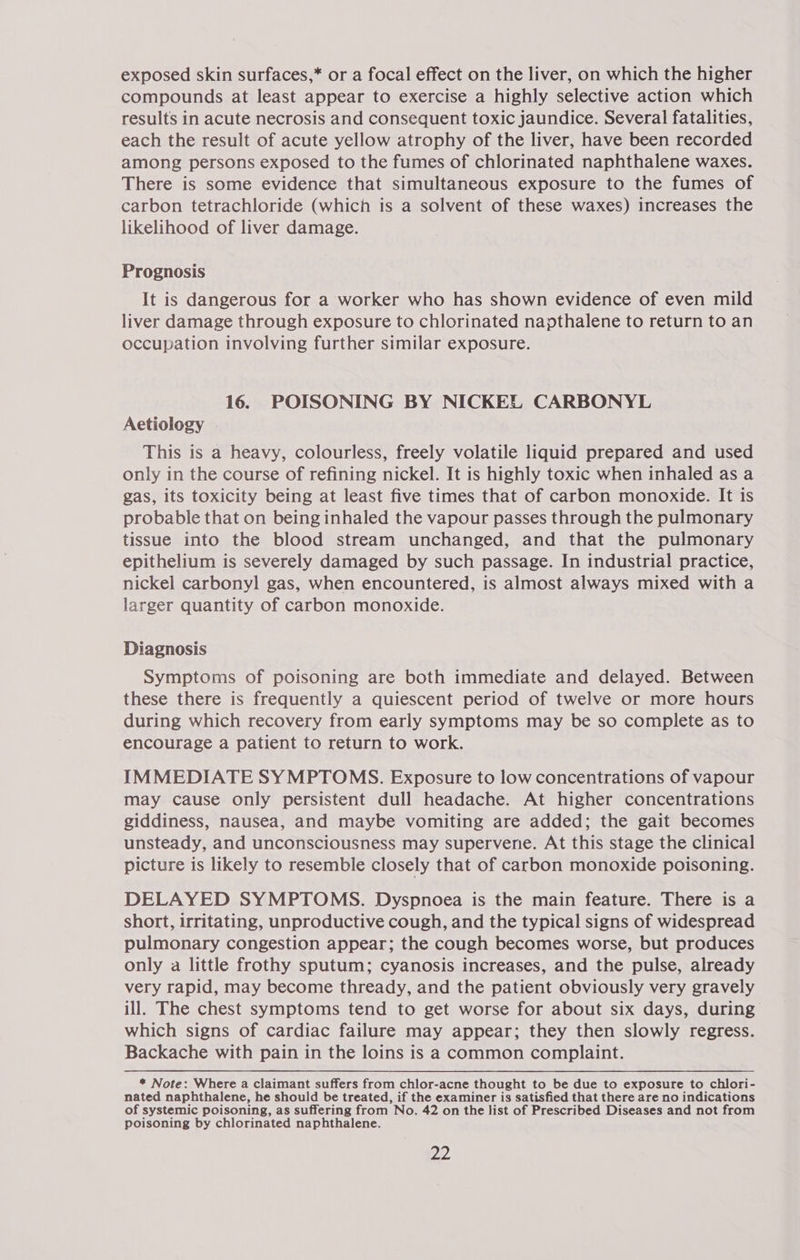 exposed skin surfaces,* or a focal effect on the liver, on which the higher compounds at least appear to exercise a highly selective action which results in acute necrosis and consequent toxic jaundice. Several fatalities, each the result of acute yellow atrophy of the liver, have been recorded among persons exposed to the fumes of chlorinated naphthalene waxes. There is some evidence that simultaneous exposure to the fumes of carbon tetrachloride (which is a solvent of these waxes) increases the likelihood of liver damage. Prognosis It is dangerous for a worker who has shown evidence of even mild liver damage through exposure to chlorinated napthalene to return to an occupation involving further similar exposure. 16. POISONING BY NICKEL CARBONYL Aetiology | This is a heavy, colourless, freely volatile liquid prepared and used only in the course of refining nickel. It is highly toxic when inhaled as a gas, its toxicity being at least five times that of carbon monoxide. It is probable that on being inhaled the vapour passes through the pulmonary tissue into the blood stream unchanged, and that the pulmonary epithelium is severely damaged by such passage. In industrial practice, nickel carbonyl gas, when encountered, is almost always mixed with a larger quantity of carbon monoxide. Diagnosis Symptoms of poisoning are both immediate and delayed. Between these there is frequently a quiescent period of twelve or more hours during which recovery from early symptoms may be so complete as to encourage a patient to return to work. IMMEDIATE SYMPTOMS. Exposure to low concentrations of vapour may cause only persistent dull headache. At higher concentrations giddiness, nausea, and maybe vomiting are added; the gait becomes unsteady, and unconsciousness may supervene. At this stage the clinical picture is likely to resemble closely that of carbon monoxide poisoning. DELAYED SYMPTOMS. Dyspnoea is the main feature. There is a short, irritating, unproductive cough, and the typical signs of widespread pulmonary congestion appear; the cough becomes worse, but produces only a little frothy sputum; cyanosis increases, and the pulse, already very rapid, may become thready, and the patient obviously very gravely ill. The chest symptoms tend to get worse for about six days, during which signs of cardiac failure may appear; they then slowly regress. Backache with pain in the loins is a common complaint. * Note: Where a claimant suffers from chlor-acne thought to be due to exposure to chlori- nated naphthalene, he should be treated, if the examiner is satisfied that there are no indications of systemic poisoning, as suffering from No. 42 on the list of Prescribed Diseases and not from poisoning by chlorinated naphthalene.