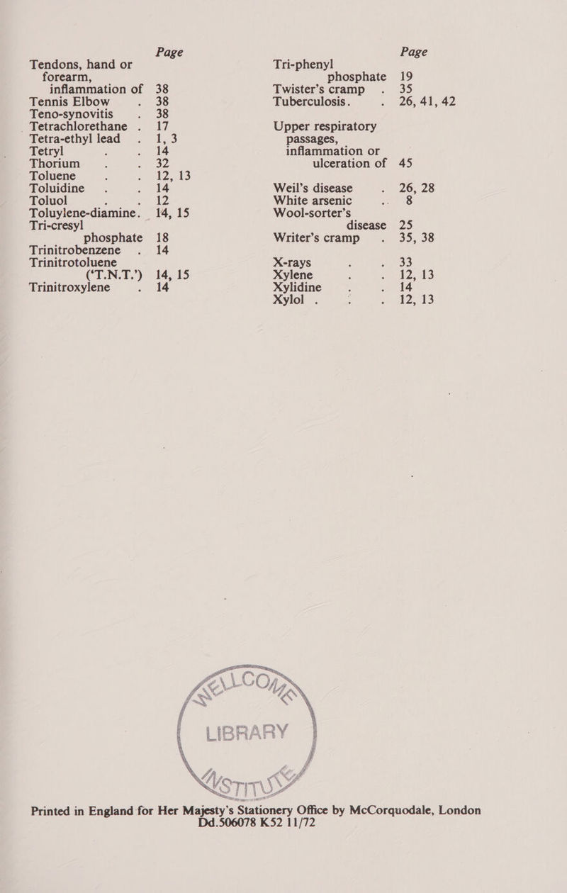 Tendons, hand or Tri-pheny] forearm, phosphate 19 inflammation of 38 Twister’s cramp . 35 Tennis Elbow . 38 Tuberculosis. . 26, 41, 42 Teno-synovitis . 38 _Tetrachlorethane . 17 Upper respiratory Tetra-ethyl lead . 1,3 passages, Tetryl : . 14 inflammation or Thorium ; . 32 ulceration of 45 Toluene ; , 2,43 Toluidine. Rs Weil’s disease . 26, 28 Toluol , 12 White arsenic 8 Toluylene-diamine. 14, 15 Wool-sorter’s Tri-cresyl disease 25 phosphate 18 Writer’s cramp . 35, 38 Trinitrobenzene . 14 Trinitrotoluene X-rays ‘ AMOS (‘T.N.T.’) 14, 15 Xylene : mane) Pg: Ie Trinitroxylene . 14 Xylidine ‘ . 14 Xylol . ; whieh tS  \ A i | | L o a Printed in England for Her Mees s | Stationery Office by McCorquodale, London Dd.506078 K52 11/72