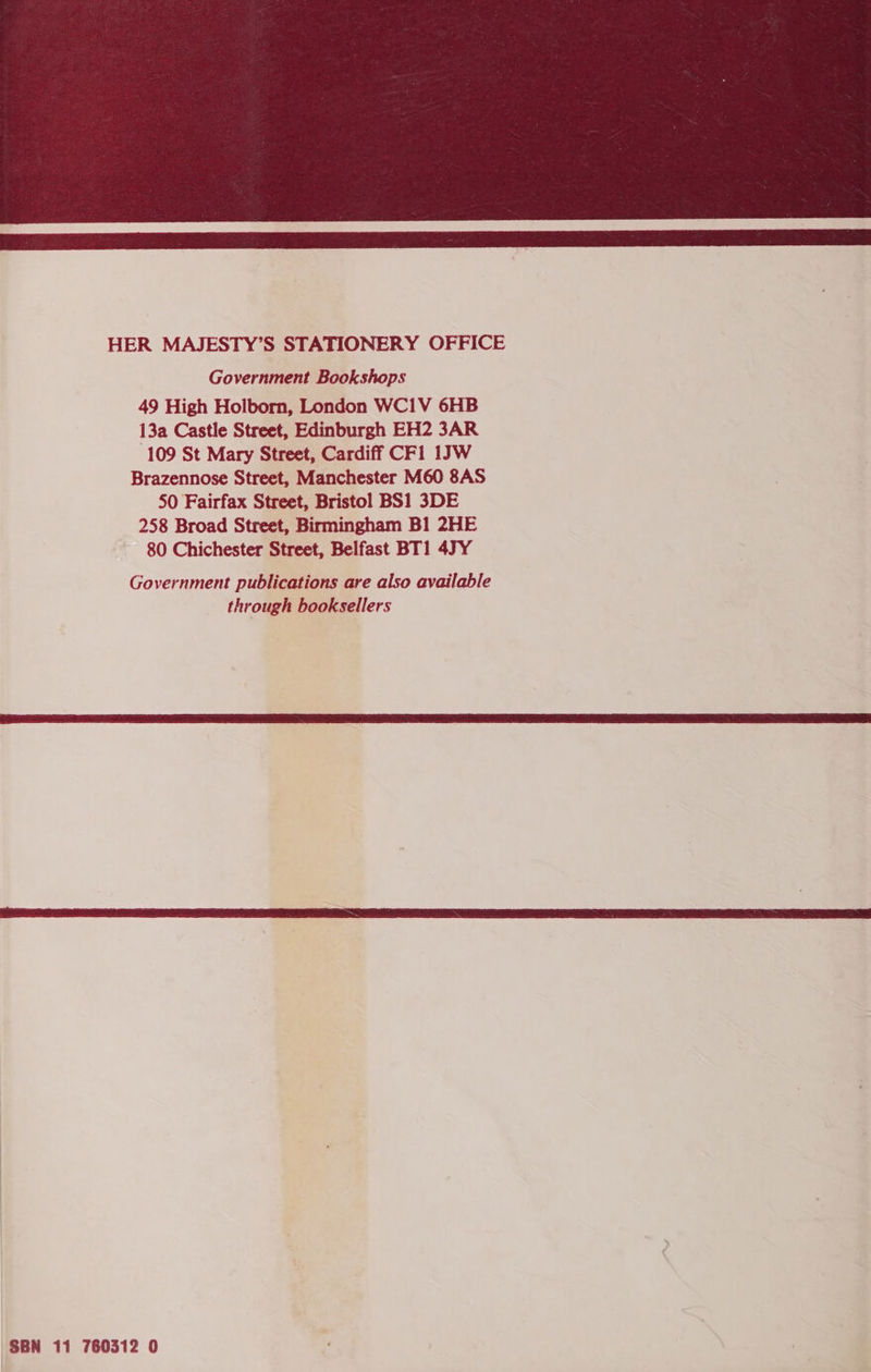  HER MAJESTY’S STATIONERY OFFICE Government Bookshops 49 High Holborn, London WC1V 6HB 13a Castle Street, Edinburgh EH2 3AR 109 St Mary Street, Cardiff CF1 1JW Brazennose Street, Manchester M60 8AS 50 Fairfax Street, Bristol BS1 3DE 258 Broad Street, Birmingham B1 2HE 80 Chichester Street, Belfast BT1 47Y Government publications are also available through booksellers