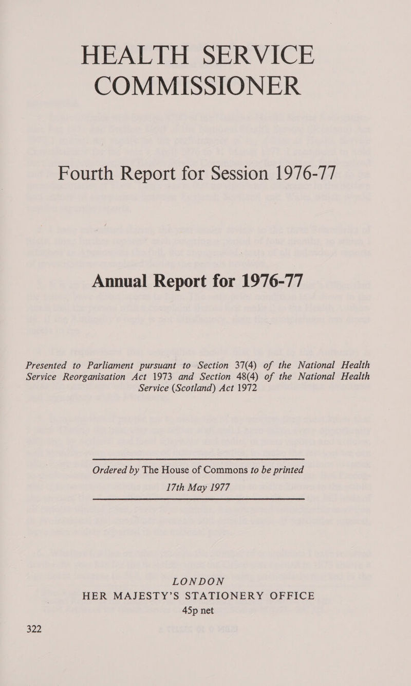 HEALTH SERVICE COMMISSIONER Fourth Report for Session 1976-77 Annual Report for 1976-77 Presented to Parliament pursuant to Section 37(4) of the National Health Service Reorganisation Act 1973 and Section 48(4) of the National Health Service (Scotland) Act 1972 Ordered by The House of Commons to be printed 17th May 1977 LONDON HER MAJESTY’S STATIONERY OFFICE 45p net 322