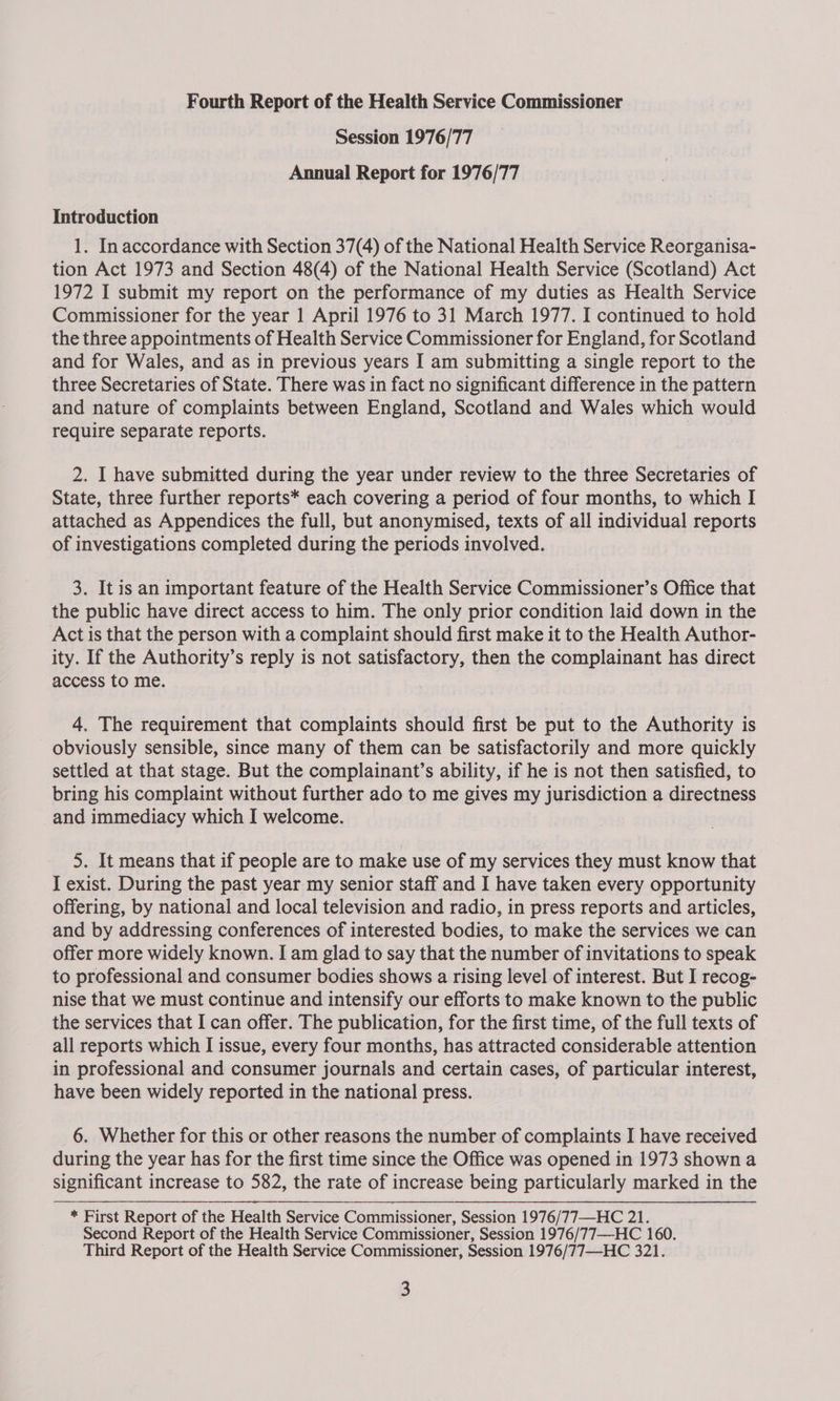 Fourth Report of the Health Service Commissioner Session 1976/77 Annual Report for 1976/77 Introduction 1. In accordance with Section 37(4) of the National Health Service Reorganisa- tion Act 1973 and Section 48(4) of the National Health Service (Scotland) Act 1972 I submit my report on the performance of my duties as Health Service Commissioner for the year 1 April 1976 to 31 March 1977. I continued to hold the three appointments of Health Service Commissioner for England, for Scotland and for Wales, and as in previous years I am submitting a single report to the three Secretaries of State. There was in fact no significant difference in the pattern and nature of complaints between England, Scotland and Wales which would require separate reports. : 2. I have submitted during the year under review to the three Secretaries of State, three further reports* each covering a period of four months, to which I attached as Appendices the full, but anonymised, texts of all individual reports of investigations completed during the periods involved. 3. It is an important feature of the Health Service Commissioner’s Office that the public have direct access to him. The only prior condition laid down in the Act is that the person with a complaint should first make it to the Health Author- ity. If the Authority’s reply is not satisfactory, then the complainant has direct access to me. 4. The requirement that complaints should first be put to the Authority is obviously sensible, since many of them can be satisfactorily and more quickly settled at that stage. But the complainant’s ability, if he is not then satisfied, to bring his complaint without further ado to me gives my jurisdiction a directness and immediacy which I welcome. 5. It means that if people are to make use of my services they must know that I exist. During the past year my senior staff and I have taken every opportunity offering, by national and local television and radio, in press reports and articles, and by addressing conferences of interested bodies, to make the services we can offer more widely known. I am glad to say that the number of invitations to speak to professional and consumer bodies shows a rising level of interest. But I recog- nise that we must continue and intensify our efforts to make known to the public the services that I can offer. The publication, for the first time, of the full texts of all reports which I issue, every four months, has attracted considerable attention in professional and consumer journals and certain cases, of particular interest, have been widely reported in the national press. 6. Whether for this or other reasons the number of complaints I have received during the year has for the first time since the Office was opened in 1973 shown a significant increase to 582, the rate of increase being particularly marked in the * First Report of the Health Service Commissioner, Session 1976/77—-HC 21. Second Report of the Health Service Commissioner, Session 1976/77—-HC 160. Third Report of the Health Service Commissioner, Session 1976/77—HC 321.