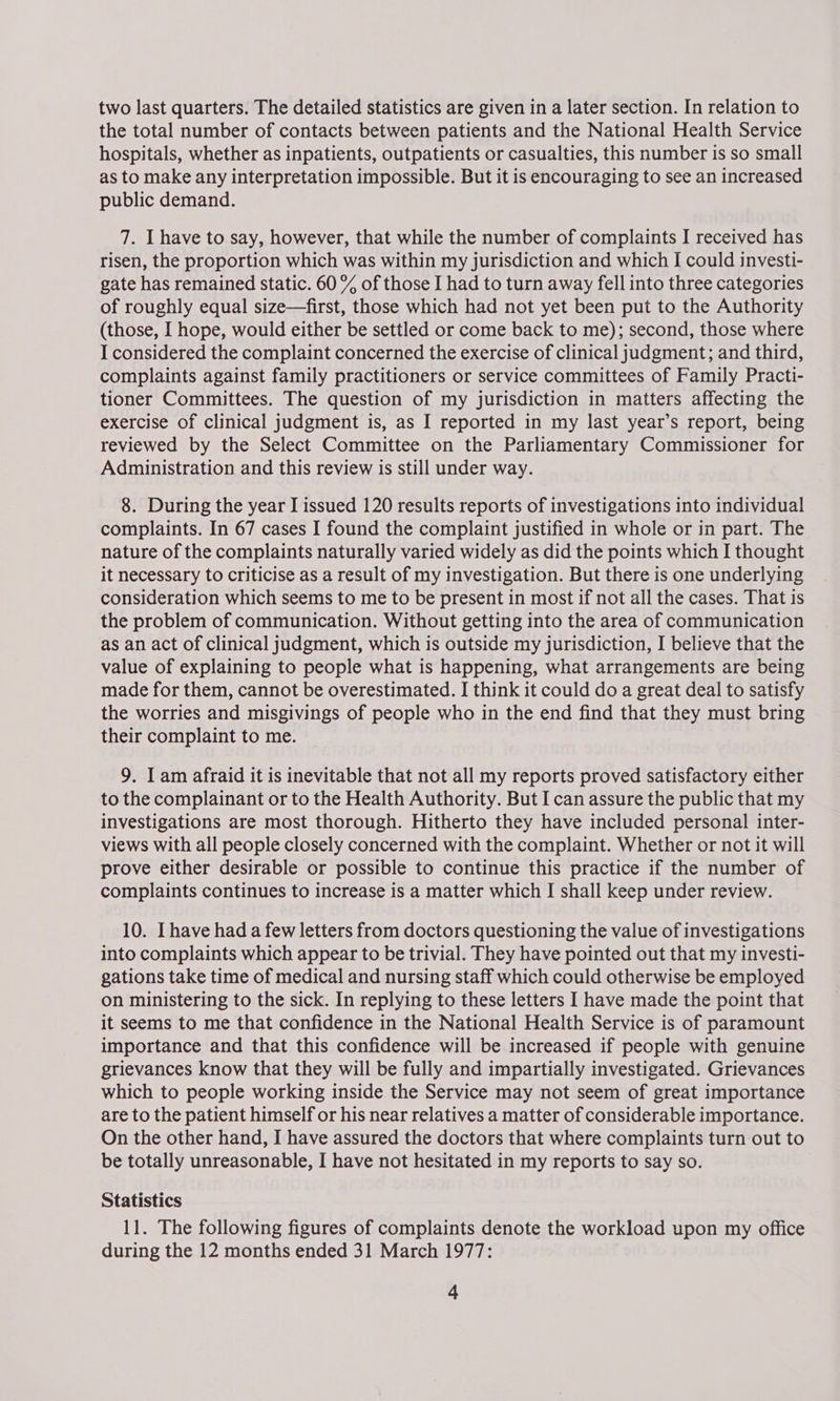 two last quarters. The detailed statistics are given in a later section. In relation to the total number of contacts between patients and the National Health Service hospitals, whether as inpatients, outpatients or casualties, this number is so small as to make any interpretation impossible. But it is encouraging to see an increased public demand. 7. Ihave to say, however, that while the number of complaints I received has risen, the proportion which was within my jurisdiction and which I could investi- gate has remained static. 60 % of those I had to turn away fell into three categories of roughly equal size—first, those which had not yet been put to the Authority (those, I hope, would either be settled or come back to me); second, those where I considered the complaint concerned the exercise of clinical judgment; and third, complaints against family practitioners or service committees of Family Practi- tioner Committees. The question of my jurisdiction in matters affecting the exercise of clinical judgment is, as I reported in my last year’s report, being reviewed by the Select Committee on the Parliamentary Commissioner for Administration and this review is still under way. 8. During the year I issued 120 results reports of investigations into individual complaints. In 67 cases I found the complaint justified in whole or in part. The nature of the complaints naturally varied widely as did the points which I thought it necessary to criticise as a result of my investigation. But there is one underlying consideration which seems to me to be present in most if not all the cases. That is the problem of communication. Without getting into the area of communication as an act of clinical judgment, which is outside my jurisdiction, I believe that the value of explaining to people what is happening, what arrangements are being made for them, cannot be overestimated. I think it could do a great deal to satisfy the worries and misgivings of people who in the end find that they must bring their complaint to me. 9. I am afraid it is inevitable that not all my reports proved satisfactory either to the complainant or to the Health Authority. But I can assure the public that my investigations are most thorough. Hitherto they have included personal inter- views with all people closely concerned with the complaint. Whether or not it will prove either desirable or possible to continue this practice if the number of complaints continues to increase is a matter which I shall keep under review. 10. Ihave had a few letters from doctors questioning the value of investigations into complaints which appear to be trivial. They have pointed out that my investi- gations take time of medical and nursing staff which could otherwise be employed on ministering to the sick. In replying to these letters I have made the point that it seems to me that confidence in the National Health Service is of paramount importance and that this confidence will be increased if people with genuine grievances know that they will be fully and impartially investigated. Grievances which to people working inside the Service may not seem of great importance are to the patient himself or his near relatives a matter of considerable importance. On the other hand, I have assured the doctors that where complaints turn out to be totally unreasonable, I have not hesitated in my reports to say so. Statistics 11. The following figures of complaints denote the workload upon my office during the 12 months ended 31 March 1977: