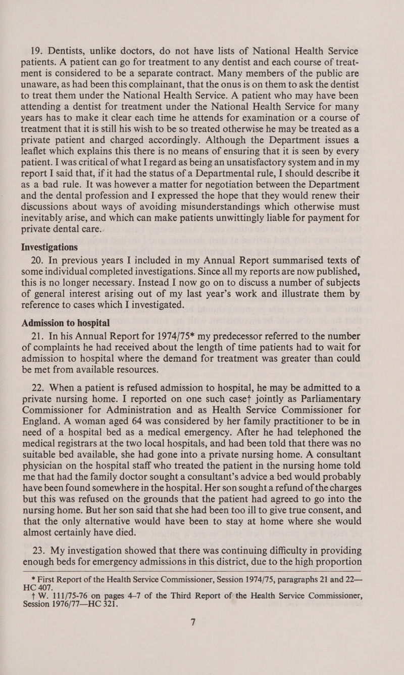 19. Dentists, unlike doctors, do not have lists of National Health Service patients. A patient can go for treatment to any dentist and each course of treat- ment is considered to be a separate contract. Many members of the public are unaware, as had been this complainant, that the onus is on them to ask the dentist to treat them under the National Health Service. A patient who may have been attending a dentist for treatment under the National Health Service for many years has to make it clear each time he attends for examination or a course of treatment that it is still his wish to be so treated otherwise he may be treated as a private patient and charged accordingly. Although the Department issues a leaflet which explains this there is no means of ensuring that it is seen by every patient. I was critical of what I regard as being an unsatisfactory system and in my report I said that, if it had the status of a Departmental rule, I should describe it as a bad rule. It was however a matter for negotiation between the Department and the dental profession and I expressed the hope that they would renew their discussions about ways of avoiding misunderstandings which otherwise must inevitably arise, and which can make patients unwittingly liable for payment for private dental care. Investigations 20. In previous years I included in my Annual Report summarised texts of some individual completed investigations. Since all my reports are now published, this is no longer necessary. Instead I now go on to discuss a number of subjects of general interest arising out of my last year’s work and illustrate them by reference to cases which I investigated. Admission to hospital 21. In his Annual Report for 1974/75* my predecessor referred to the number of complaints he had received about the length of time patients had to wait for admission to hospital where the demand for treatment was greater than could be met from available resources. 22. When a patient is refused admission to hospital, he may be admitted to a private nursing home. I reported on one such caset jointly as Parliamentary Commissioner for Administration and as Health Service Commissioner for England. A woman aged 64 was considered by her family practitioner to be in need of a hospital bed as a medical emergency. After he had telephoned the medical registrars at the two local hospitals, and had been told that there was no suitable bed available, she had gone into a private nursing home. A consultant physician on the hospital staff who treated the patient in the nursing home told me that had the family doctor sought a consultant’s advice a bed would probably have been found somewhere in the hospital. Her son sought a refund of the charges but this was refused on the grounds that the patient had agreed to go into the nursing home. But her son said that she had been too ill to give true consent, and that the only alternative would have been to stay at home where she would almost certainly have died. 23. My investigation showed that there was continuing difficulty in providing enough beds for emergency admissions in this district, due to the high proportion * First Report of the Health Service Commissioner, Session 1974/75, paragraphs 21 and 22— HC 407. + W. 111/75-76 on pages 4-7 of the Third Report of the Health Service Commissioner,