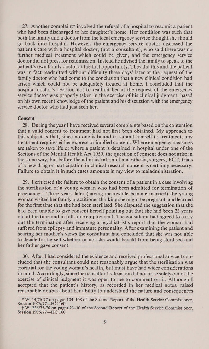 27. Another complaint* involved the refusal of a hospital to readmit a patient who had been discharged to her daughter’s home. Her condition was such that both the family and a doctor from the local emergency service thought she should go back into hospital. However, the emergency service doctor discussed the patient’s care with a hospital doctor, (not a consultant), who said there was no further medical treatment which could be given, and the emergency service doctor did not press for readmission. Instead he advised the family to speak to the patient’s own family doctor at the first opportunity. They did this and the patient was in fact readmitted without difficulty three days’ later at the request of the family doctor who had come to the conclusion that a new clinical condition had arisen which could not be adequately treated at home. I concluded that the hospital doctor’s decision not to readmit her at the request of the emergency service doctor was properly taken in the exercise of his clinical judgment, based on his own recent knowledge of the patient and his discussion with the emergency service doctor who had just seen her. Consent 28. During the year I have received several complaints based on the contention that a valid consent to treatment had not first been obtained. My approach to this subject is that, since no one is bound to submit himself to treatment, any treatment requires either express or implied consent. Where emergency measures are taken to save life or where a patient is detained in hospital under one of the Sections of the Mental Health Act 1959, the question of consent does not arise in the same way, but before the administration of anaesthesia, surgery, ECT, trials of a new drug or participation in clinical research consent is certainly necessary. Failure to obtain it in such cases amounts in my view to maladministration. 29. I criticised the failure to obtain the consent of a patient in a case involving the sterilisation of a young woman who had been admitted for termination of pregnancy.t Three years later (having meanwhile become married) the young woman visited her family practitioner thinking she might be pregnant. and learned for the first time that she had been sterilised. She disputed the suggestion that she . had been unable to give consent herself pointing out that she had been 23 years old at the time and in full-time employment. The consultant had agreed to carry out the termination after receiving a psychiatrist’s report that the woman had suffered from epilepsy and immature personality. After examining the patient and hearing her mother’s views the consultant had concluded that she was not able to decide for herself whether or not she would benefit from being sterilised and her father gave consent. 30. After I had considered the evidence and received professional advice I con- cluded that the consultant could not reasonably argue that the sterilisation was essential for the young woman’s health, but must have had wider considerations in mind. Accordingly, since the consultant’s decision did not arise solely out of the exercise of clinical judgment it was open to me to comment on it. Although I accepted that the patient’s history, as recorded in her medical notes, raised reasonable doubts about her ability to understand the nature and consequences * W. 14/76-77 on pages 104-108 of the Second Report of the Health Service Commissioner, Session 1976/77—HC 160. +t W. 236/75-76 on pages 23-30 of the Second Report of the Health Service Commissioner,