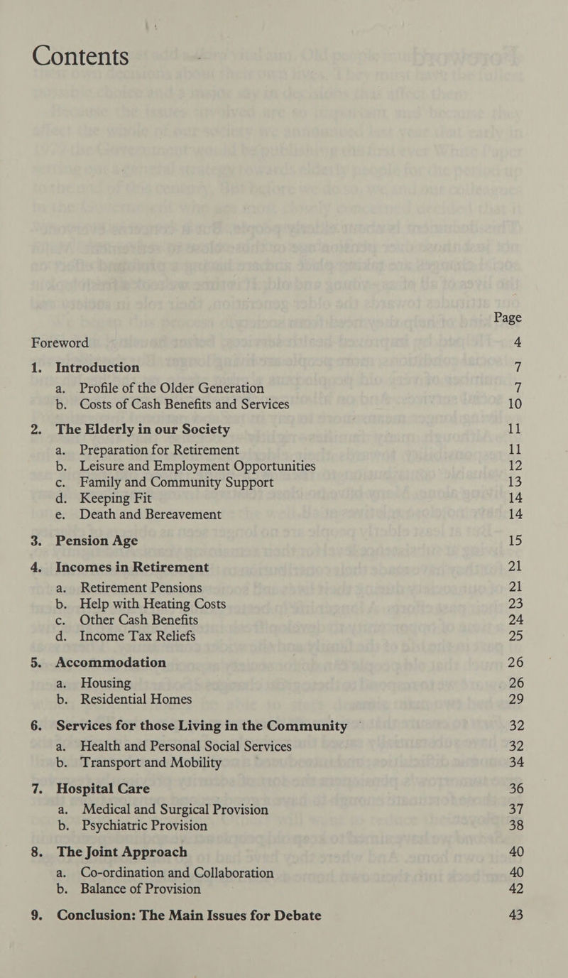 8. a. Profile of the Older Generation b. Costs of Cash Benefits and Services The Elderly in our Society a. Preparation for Retirement b. Leisure and Employment Opportunities c. Family and Community Support d. Keeping Fit e. Death and Bereavement Pension Age Incomes in Retirement a. Retirement Pensions b. Help with Heating Costs c. Other Cash Benefits d. Income Tax Reliefs Accommodation a. Housing b. Residential Homes a. Health and Personal Social Services b. Transport and Mobility Hospital Care a. Medical and Surgical Provision b. Psychiatric Provision The Joint Approach a. Co-ordination and Collaboration b. Balance of Provision Conclusion: The Main Issues for Debate