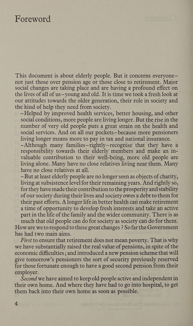Foreword This document is about elderly people. But it concerns everyone- not just those over pension age or those close to retirement. Major social changes are taking place and are having a profound effect on the lives of all of us—young and old. It is time we took a fresh look at our attitudes towards the older generation, their role in society and the kind of help they need from society. —Helped by improved health services, better housing, and other social conditions, more people are living longer. But the rise in the number of very old people puts a great strain on the health and social services. And on all our pockets—because more pensioners living longer means more to pay in tax and national insurance. -—Although many families—rightly—recognise that they have a responsibility towards their elderly members and make an in- valuable contribution to their well-being, more old people are living alone. Many have no close relatives living near them. Many have no close relatives at all. -But at least elderly people are no longer seen as objects of charity, living at subsistence level for their remaining years. And rightly so, for they have made their contribution to the prosperity and stability of our society during their lives and society owes a debt to them for their past efforts. A longer life in better health can make retirement a time of opportunity to develop fresh interests and take an active part in the life of the family and the wider community. There is as much that old people can do for society as society can do for them. Howare weto respond to these great changes ? So farthe Government has had two main aims. First to ensure that retirement does not mean poverty. That is why we have substantially raised the real value of pensions, in spite of the economic difficulties ; and introduced a new pension scheme that will give tomorrow’s pensioners the sort of security previously reserved for those fortunate enough to have a good second pension from their employer. Second we have aimed to keep old people active and independent in their own home. And where they have had to go into hospital, to get them back into their own home as soon as possible.