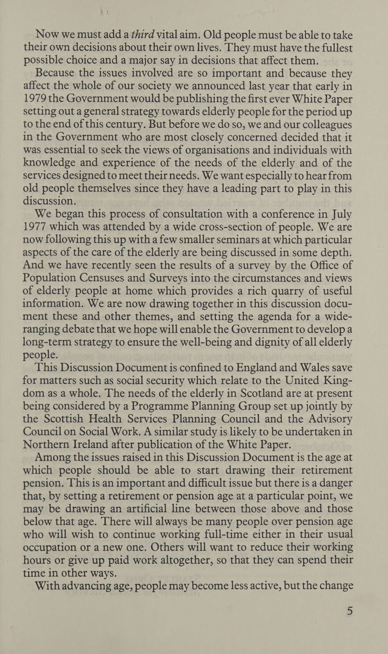Now we must add a third vital aim. Old people must be able to take their own decisions about their own lives. They must have the fullest possible choice and a major say in decisions that affect them. Because the issues involved are so important and because they affect the whole of our society we announced last year that early in 1979 the Government would be publishing the first ever White Paper setting out a general strategy towards elderly people for the period up to the end of this century. But before we do so, we and our colleagues in the Government who are most closely concerned decided that it was essential to seek the views of organisations and individuals with knowledge and experience of the needs of the elderly and of the services designed to meet their needs. We want especially to hear from old people themselves since they have a leading part to play in this discussion. We began this process of consultation with a conference in July 1977 which was attended by a wide cross-section of people. We are now following this up with a few smaller seminars at which particular aspects of the care of the elderly are being discussed in some depth. And we have recently seen the results of a survey by the Office of Population Censuses and Surveys into the circumstances and views of elderly people at home which provides a rich quarry of useful information. We are now drawing together in this discussion docu- ment these and other themes, and setting the agenda for a wide- ranging debate that we hope will enable the Government to develop a long-term strategy to ensure the well-being and dignity of all elderly people. This Discussion Document is confined to England and Wales save for matters such as social security which relate to the United King- dom as a whole. The needs of the elderly in Scotland are at present being considered by a Programme Planning Group set up jointly by the Scottish Health Services Planning Council and the Advisory Council on Social Work. A similar study is likely to be undertaken in Northern Ireland after publication of the White Paper. Among the issues raised in this Discussion Document is the age at which people should be able to start drawing their retirement pension. This is an important and difficult issue but there is a danger that, by setting a retirement or pension age at a particular point, we may be drawing an artificial line between those above and those below that age. There will always be many people over pension age who will wish to continue working full-time either in their usual occupation or a new one. Others will want to reduce their working hours or give up paid work altogether, so that they can spend their time in other ways. With advancing age, people may become less active, but the change