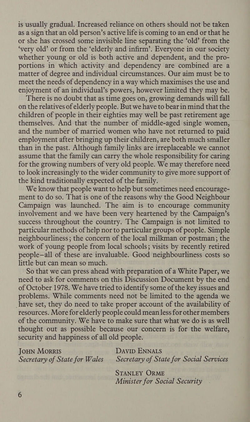 is usually gradual. Increased reliance on others should not be taken as a sign that an old person’s active life is coming to an end or that he or she has crossed some invisible line separating the ‘old’ from the ‘very old’ or from the ‘elderly and infirm’. Everyone in our society whether young or old is both active and dependent, and the pro- portions in which activity and dependency are combined are a matter of degree and individual circumstances. Our aim must be to meet the needs of dependency in a way which maximises the use and enjoyment of an individual’s powers, however limited they may be. There is no doubt that as time goes on, growing demands will fall on the relatives of elderly people. But we have to bear in mind that the children of people in their eighties may well be past retirement age themselves. And that the number of middle-aged single women, and the number of married women who have not returned to paid employment after bringing up their children, are both much smaller than in the past. Although family links are irreplaceable we cannot assume that the family can carry the whole responsibility for caring for the growing numbers of very old people. We may therefore need to look increasingly to the wider community to give more shale of the kind traditionally expected of the family. We know that people want to help but sometimes need encourage- ment to do so. That is one of the reasons why the Good Neighbour Campaign was launched. The aim is to encourage community involvement and we have been very heartened by the Campaign’s success throughout the country. The Campaign is not limited to particular methods of help nor to particular groups of people. Simple neighbourliness; the concern of the local milkman or postman; the work of young people from local schools; visits by recently retired people—all of these are invaluable. Good neighbourliness costs so little but can mean so much. So that we can press ahead with preparation of a White Paper, we need to ask for comments on this Discussion Document by the end of October 1978. We have tried to identify some of the key issues and problems. While comments need not be limited to the agenda we have set, they do need to take proper account of the availability of resources. More for elderly people could mean less for other members of the community. We have to make sure that what we do is as well thought out as possible because our concern is for the welfare, security and happiness of all old people. JOHN Morris DAVID ENNALS Secretary of State for Wales Secretary of State for Social Services STANLEY ORME Minister for Social Security