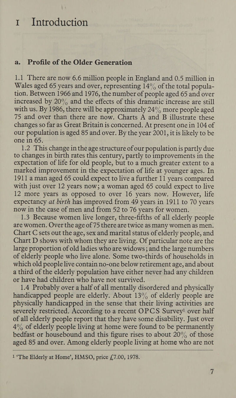 1 Introduction a. Profile of the Older Generation 1.1 There are now 6.6 million people in England and 0.5 million in Wales aged 65 years and over, representing 14° of the total popula- tion. Between 1966 and 1976, the number of people aged 65 and over increased by 20% and the effects of this dramatic increase are still with us. By 1986, there will be approximately 24°% more people aged 75 and over than there are now. Charts A and B illustrate these changes so far as Great Britain is concerned. At present one in 104 of our population is aged 85 and over. By the year 2001, it is likely to be one in 65. 1.2 This change in the age structure of our population is partly due to changes in birth rates this century, partly to improvements in the expectation of life for old people, but to a much greater extent to a marked improvement in the expectation of life at younger ages. In 1911 a man aged 65 could expect to live a further 11 years compared with just over 12 years now; a woman aged 65 could expect to live 12 more years as opposed to over 16 years now. However, life expectancy at birth has improved from 49 years in 1911 to 70 years now in the case of men and from 52 to 76 years for women. 1.3 Because women live longer, three-fifths of all elderly people are women. Over the age of 75 there are twice as many women as men. Chart C sets out the age, sex and marital status of elderly people, and Chart D shows with whom they are living. Of particular note are the large proportion of old ladies who are widows; and the large numbers of elderly people who live alone. Some two-thirds of households in which old people live contain no-one below retirement age, and about a third of the elderly population have either never had any children or have had children who have not survived. 1.4 Probably over a half of all mentally disordered and physically handicapped people are elderly. About 13° of elderly people are physically handicapped in the sense that their living activities are severely restricted. According to a recent OPCS Survey! over half of all elderly people report that they have some disability. Just over 4°% of elderly people living at home were found to be permanently bedfast or housebound and this figure rises to about 20% of those aged 85 and over. Among elderly people living at home who are not 