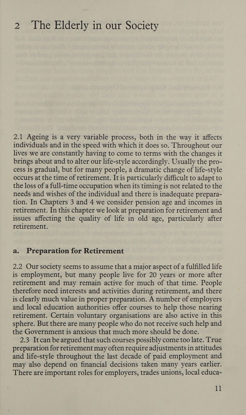 2.1 Ageing is a very variable process, both in the way it affects individuals and in the speed with which it does so. Throughout our lives we are constantly having to come to terms with the changes it brings about and to alter our life-style accordingly. Usually the pro- cess is gradual, but for many people, a dramatic change of life-style occurs at the time of retirement. It is particularly difficult to adapt to the loss of a full-time occupation when its timing is not related to the needs and wishes of the individual and there is inadequate prepara- tion. In Chapters 3 and 4 we consider pension age and incomes in retirement. In this chapter we look at preparation for retirement and issues affecting the quality of life in old age, particularly after retirement. a. Preparation for Retirement 2.2 Our society seems to assume that a major aspect of a fulfilled life is employment, but many people live for 20 years or more after retirement and may remain active for much of that time. People therefore need interests and activities during retirement, and there is clearly much value in proper preparation. A number of employers and local education authorities offer courses to help those nearing retirement. Certain voluntary organisations are also active in this sphere. But there are many people who do not receive such help and the Government is anxious that much more should be done. 2.3 Itcan be argued that such courses possibly come too late. True preparation for retirement may often require adjustments in attitudes and life-style throughout the last decade of paid employment and may also depend on financial decisions taken many years earlier. There are important roles for employers, trades unions, local educa-