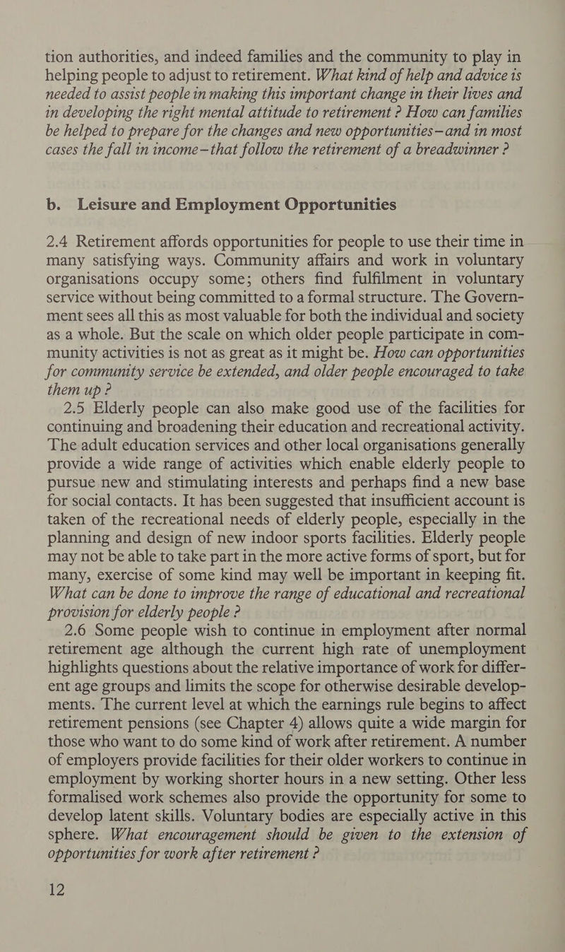 tion authorities, and indeed families and the community to play in helping people to adjust to retirement. What kind of help and advice 1s needed to assist people in making this important change in their lives and in developing the right mental attitude to retirement ? How can families be helped to prepare for the changes and new opportunities—and in most cases the fall in income-that follow the retirement of a breadwinner ? b. Leisure and Employment Opportunities 2.4 Retirement affords opportunities for people to use their time in many satisfying ways. Community affairs and work in voluntary organisations occupy some; others find fulfilment in voluntary service without being committed to a formal structure. The Govern- ment sees all this as most valuable for both the individual and society as a whole. But the scale on which older people participate in com- munity activities is not as great as it might be. How can opportunities for community service be extended, and older people encouraged to take them up ? 2.5 Elderly people can also make good use of the facilities for continuing and broadening their education and recreational activity. The adult education services and other local organisations generally provide a wide range of activities which enable elderly people to pursue new and stimulating interests and perhaps find a new base for social contacts. It has been suggested that insufficient account is taken of the recreational needs of elderly people, especially in the planning and design of new indoor sports facilities. Elderly people may not be able to take part in the more active forms of sport, but for many, exercise of some kind may well be important in keeping fit. What can be done to improve the range of educational and recreational provision for elderly people ? 2.6 Some people wish to continue in employment after normal retirement age although the current high rate of unemployment highlights questions about the relative importance of work for differ- ent age groups and limits the scope for otherwise desirable develop- ments. The current level at which the earnings rule begins to affect retirement pensions (see Chapter 4) allows quite a wide margin for those who want to do some kind of work after retirement. A number of employers provide facilities for their older workers to continue in employment by working shorter hours in a new setting. Other less formalised work schemes also provide the opportunity for some to develop latent skills. Voluntary bodies are especially active in this sphere. What encouragement should be given to the extension of opportunities for work after retirement ?
