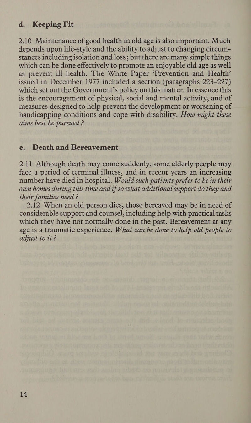 d. Keeping Fit 2.10 Maintenance of good health in old age is also important. Much depends upon life-style and the ability to adjust to changing circum- stances including isolation and loss ; but there are many simple things which can be done effectively to promote an enjoyable old age as well as prevent ill health. The White Paper ‘Prevention and Health’ issued in December 1977 included a section (paragraphs 223-227) which set out the Government’s policy on this matter. In essence this is the encouragement of physical, social and mental activity, and of measures designed to help prevent the development or worsening of handicapping conditions and cope with disability. How might these aims best be pursued ? e. Death and Bereavement 2.11 Although death may come suddenly, some elderly people may face a period of terminal illness, and in recent years an increasing number have died in hospital. Would such patients prefer to be in their own homes during this time and if so what additional support do they and their families need ? 2.12 When an old person dies, those bereaved may be in need of considerable support and counsel, including help with practical tasks which they have not normally done in the past. Bereavement at any age 1s a traumatic experience. What can be done to help old people to adjust to 1t ?