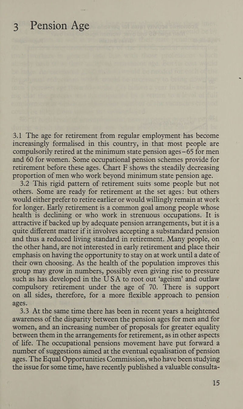 3 Pension Age 3.1 The age for retirement from regular employment has become increasingly formalised in this country, in that most people are compulsorily retired at the minimum state pension ages—65 for men and 60 for women. Some occupational pension schemes provide for retirement before these ages. Chart F shows the steadily decreasing proportion of men who work beyond minimum state pension age. 3.2 This rigid pattern of retirement suits some people but not others. Some are ready for retirement at the set ages: but others would either prefer to retire earlier or would willingly remain at work for longer. Early retirement is a common goal among people whose health is declining or who work in strenuous occupations. It is attractive if backed up by adequate pension arrangements, but it is a quite different matter if it involves accepting a substandard pension and thus a reduced living standard in retirement. Many people, on the other hand, are not interested in early retirement and place their emphasis on having the opportunity to stay on at work until a date of their own choosing. As the health of the population improves this group may grow in numbers, possibly even giving rise to pressure such as has developed in the USA to root out ‘ageism’ and outlaw compulsory retirement under the age of 70. There is support on all sides, therefore, for a more flexible approach to pension ages. 3.3 At the same time there has been in recent years a heightened awareness of the disparity between the pension ages for men and for women, and an increasing number of proposals for greater equality between them in the arrangements for retirement, as in other aspects of life. The occupational pensions movement have put forward a number of suggestions aimed at the eventual equalisation of pension ages. The Equal Opportunities Commission, who have been studying the issue for some time, have recently published a valuable consulta-