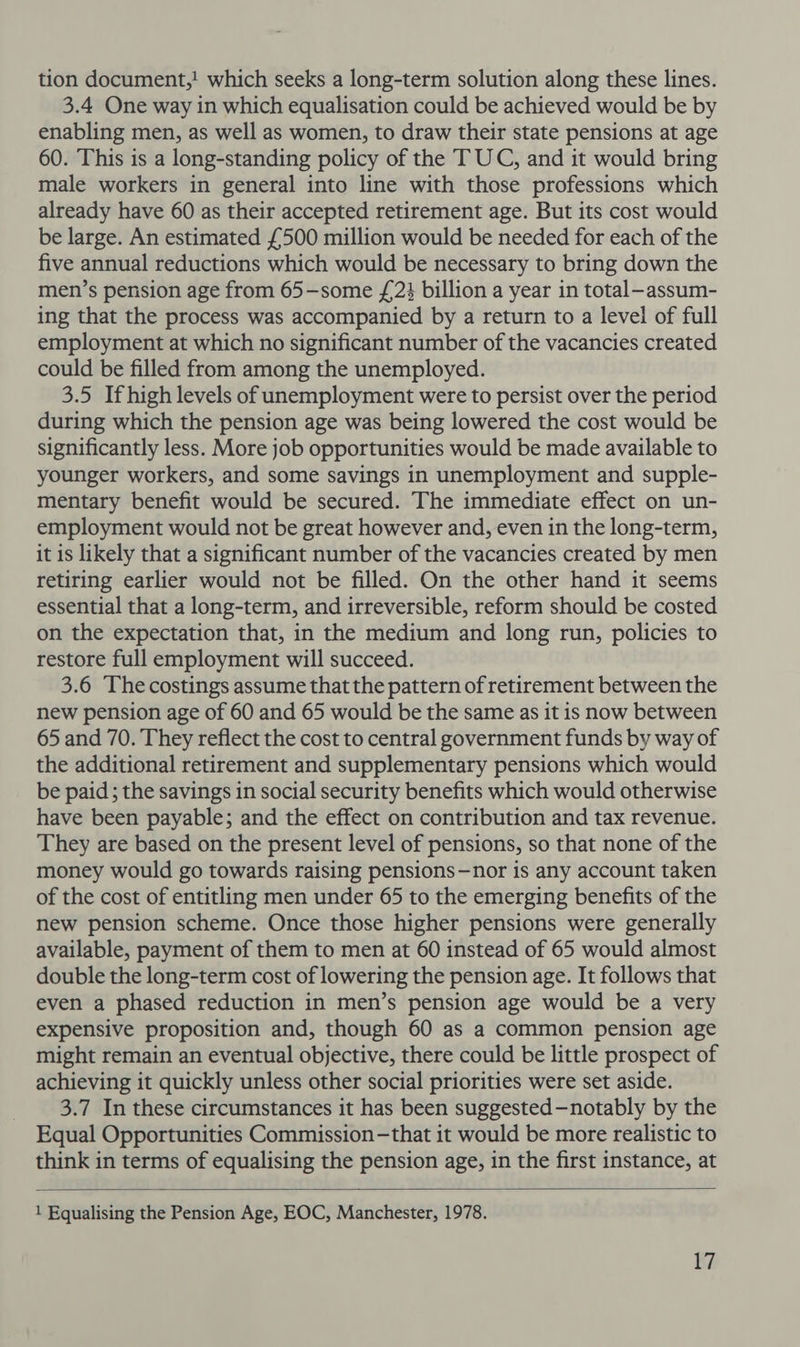 tion document,! which seeks a long-term solution along these lines. 3.4 One way in which equalisation could be achieved would be by enabling men, as well as women, to draw their state pensions at age 60. This is a long-standing policy of the TUC, and it would bring male workers in general into line with those professions which already have 60 as their accepted retirement age. But its cost would be large. An estimated £500 million would be needed for each of the five annual reductions which would be necessary to bring down the men’s pension age from 65-some £23 billion a year in total-assum- ing that the process was accompanied by a return to a level of full employment at which no significant number of the vacancies created could be filled from among the unemployed. 3.5 If high levels of unemployment were to persist over the period during which the pension age was being lowered the cost would be significantly less. More job opportunities would be made available to younger workers, and some savings in unemployment and supple- mentary benefit would be secured. The immediate effect on un- employment would not be great however and, even in the long-term, it is likely that a significant number of the vacancies created by men retiring earlier would not be filled. On the other hand it seems essential that a long-term, and irreversible, reform should be costed on the expectation that, in the medium and long run, policies to restore full employment will succeed. 3.6 The costings assume that the pattern of retirement between the new pension age of 60 and 65 would be the same as it is now between 65 and 70. They reflect the cost to central government funds by way of the additional retirement and supplementary pensions which would be paid ; the savings in social security benefits which would otherwise have been payable; and the effect on contribution and tax revenue. They are based on the present level of pensions, so that none of the money would go towards raising pensions—nor is any account taken of the cost of entitling men under 65 to the emerging benefits of the new pension scheme. Once those higher pensions were generally available, payment of them to men at 60 instead of 65 would almost double the long-term cost of lowering the pension age. It follows that even a phased reduction in men’s pension age would be a very expensive proposition and, though 60 as a common pension age might remain an eventual objective, there could be little prospect of achieving it quickly unless other social priorities were set aside. 3.7 In these circumstances it has been suggested-notably by the Equal Opportunities Commission-that it would be more realistic to think in terms of equalising the pension age, in the first instance, at  1 Equalising the Pension Age, EOC, Manchester, 1978.