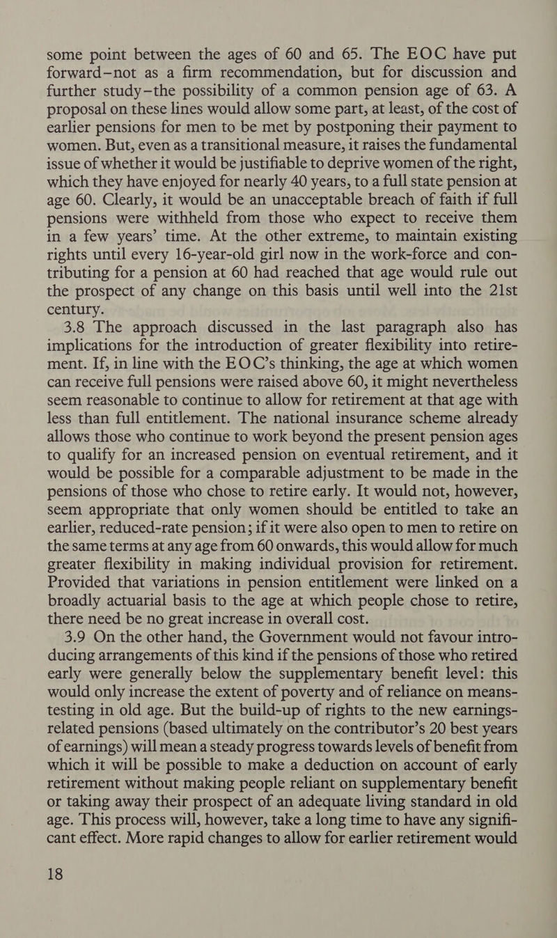 some point between the ages of 60 and 65. The EOC have put forward—not as a firm recommendation, but for discussion and further study—the possibility of a common pension age of 63. A proposal on these lines would allow some part, at least, of the cost of earlier pensions for men to be met by postponing their payment to women. But, even as a transitional measure, it raises the fundamental issue of whether it would be justifiable to deprive women of the right, which they have enjoyed for nearly 40 years, to a full state pension at age 60. Clearly, it would be an unacceptable breach of faith if full pensions were withheld from those who expect to receive them in a few years’ time. At the other extreme, to maintain existing rights until every 16-year-old girl now in the work-force and con- tributing for a pension at 60 had reached that age would rule out the prospect of any change on this basis until well into the 21st century. 3.8 The approach discussed in the last paragraph also has implications for the introduction of greater flexibility into retire- ment. If, in line with the EOC’s thinking, the age at which women can receive full pensions were raised above 60, it might nevertheless seem reasonable to continue to allow for retirement at that age with less than full entitlement. The national insurance scheme already allows those who continue to work beyond the present pension ages to qualify for an increased pension on eventual retirement, and it would be possible for a comparable adjustment to be made in the pensions of those who chose to retire early. It would not, however, seem appropriate that only women should be entitled to take an earlier, reduced-rate pension; if it were also open to men to retire on the same terms at any age from 60 onwards, this would allow for much greater flexibility in making individual provision for retirement. Provided that variations in pension entitlement were linked on a broadly actuarial basis to the age at which people chose to retire, there need be no great increase in overall cost. 3.9 On the other hand, the Government would not favour intro- ducing arrangements of this kind if the pensions of those who retired early were generally below the supplementary benefit level: this would only increase the extent of poverty and of reliance on means- testing in old age. But the build-up of rights to the new earnings- related pensions (based ultimately on the contributor’s 20 best years of earnings) will mean a steady progress towards levels of benefit from which it will be possible to make a deduction on account of early retirement without making people reliant on supplementary benefit or taking away their prospect of an adequate living standard in old age. This process will, however, take a long time to have any signifi- cant effect. More rapid changes to allow for earlier retirement would