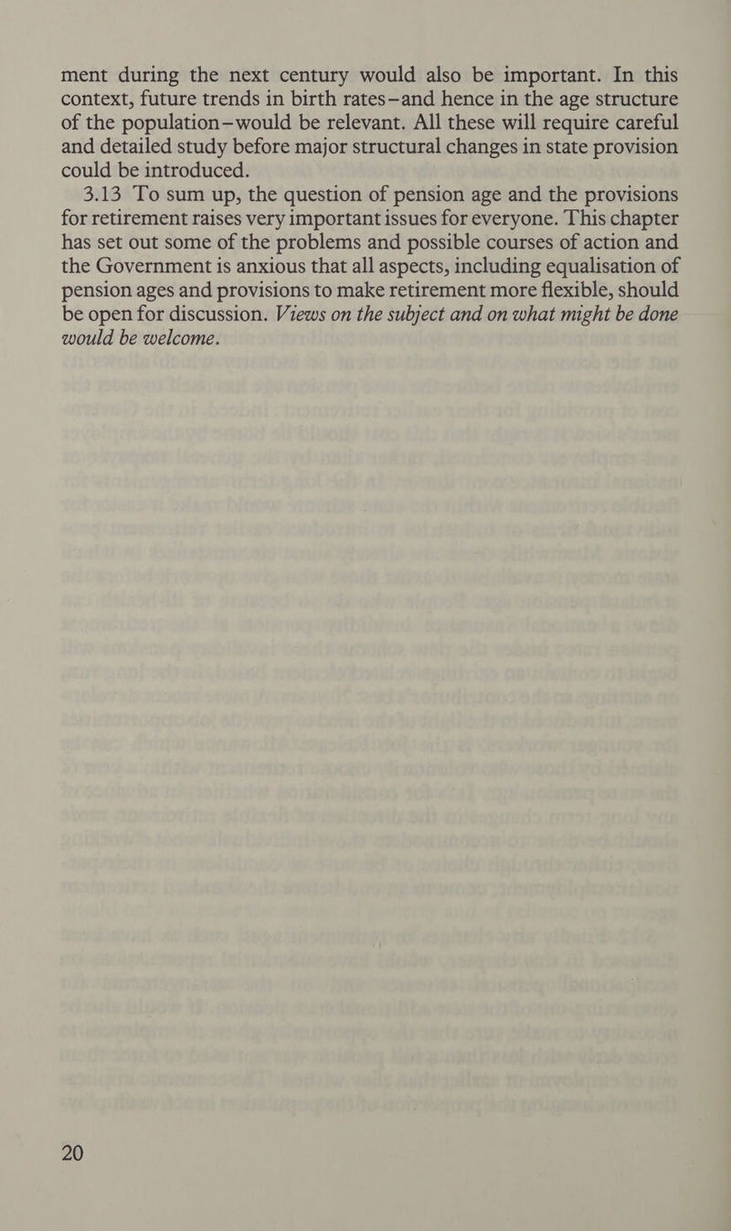 ment during the next century would also be important. In this context, future trends in birth rates—and hence in the age structure of the population—would be relevant. All these will require careful and detailed study before major structural changes in state provision could be introduced. 3.13 To sum up, the question of pension age and the provisions for retirement raises very important issues for everyone. This chapter has set out some of the problems and possible courses of action and the Government is anxious that all aspects, including equalisation of pension ages and provisions to make retirement more flexible, should be open for discussion. Views on the subject and on what might be done would be welcome.