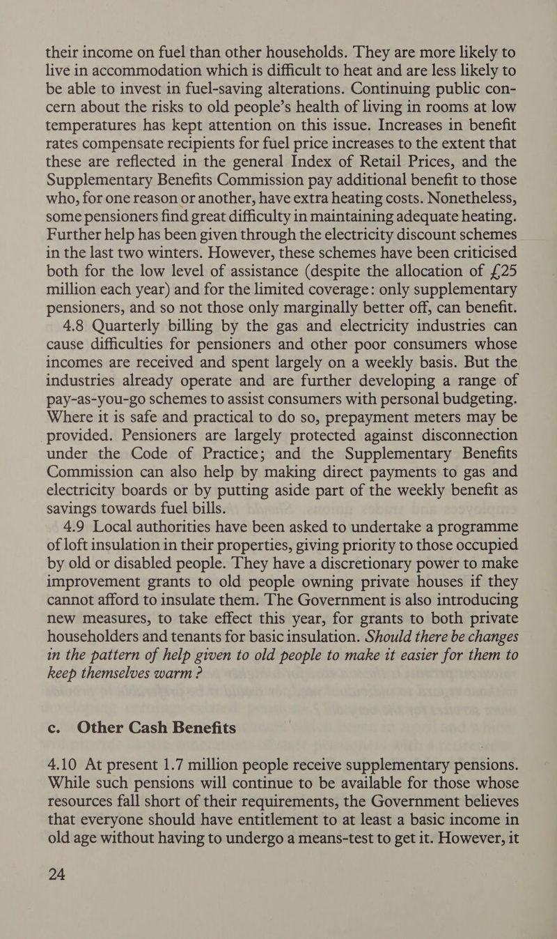 their income on fuel than other households. They are more likely to live in accommodation which is difficult to heat and are less likely to be able to invest in fuel-saving alterations. Continuing public con- cern about the risks to old people’s health of living in rooms at low temperatures has kept attention on this issue. Increases in benefit rates compensate recipients for fuel price increases to the extent that these are reflected in the general Index of Retail Prices, and the Supplementary Benefits Commission pay additional benefit to those who, for one reason or another, have extra heating costs. Nonetheless, some pensioners find great difficulty in maintaining adequate heating. Further help has been given through the electricity discount schemes in the last two winters. However, these schemes have been criticised both for the low level of assistance (despite the allocation of £25 million each year) and for the limited coverage: only supplementary pensioners, and so not those only marginally better off, can benefit. 4.8 Quarterly billing by the gas and electricity industries can cause difficulties for pensioners and other poor consumers whose incomes are received and spent largely on a weekly basis. But the industries already operate and are further developing a range of pay-as-you-go schemes to assist consumers with personal budgeting. Where it is safe and practical to do so, prepayment meters may be provided. Pensioners are largely protected against disconnection under the Code of Practice; and the Supplementary Benefits Commission can also help by making direct payments to gas and electricity boards or by putting aside part of the weekly benefit as savings towards fuel bills. 4.9 Local authorities have been asked to undertake a programme of loft insulation in their properties, giving priority to those occupied by old or disabled people. They have a discretionary power to make improvement grants to old people owning private houses if they cannot afford to insulate them. The Government is also introducing new measures, to take effect this year, for grants to both private householders and tenants for basic insulation. Should there be changes in the pattern of help given to old people to make it easier for them to keep themselves warm ? c. Other Cash Benefits 4.10 At present 1.7 million people receive supplementary pensions. While such pensions will continue to be available for those whose resources fall short of their requirements, the Government believes that everyone should have entitlement to at least a basic income in old age without having to undergo a means-test to get it. However, it