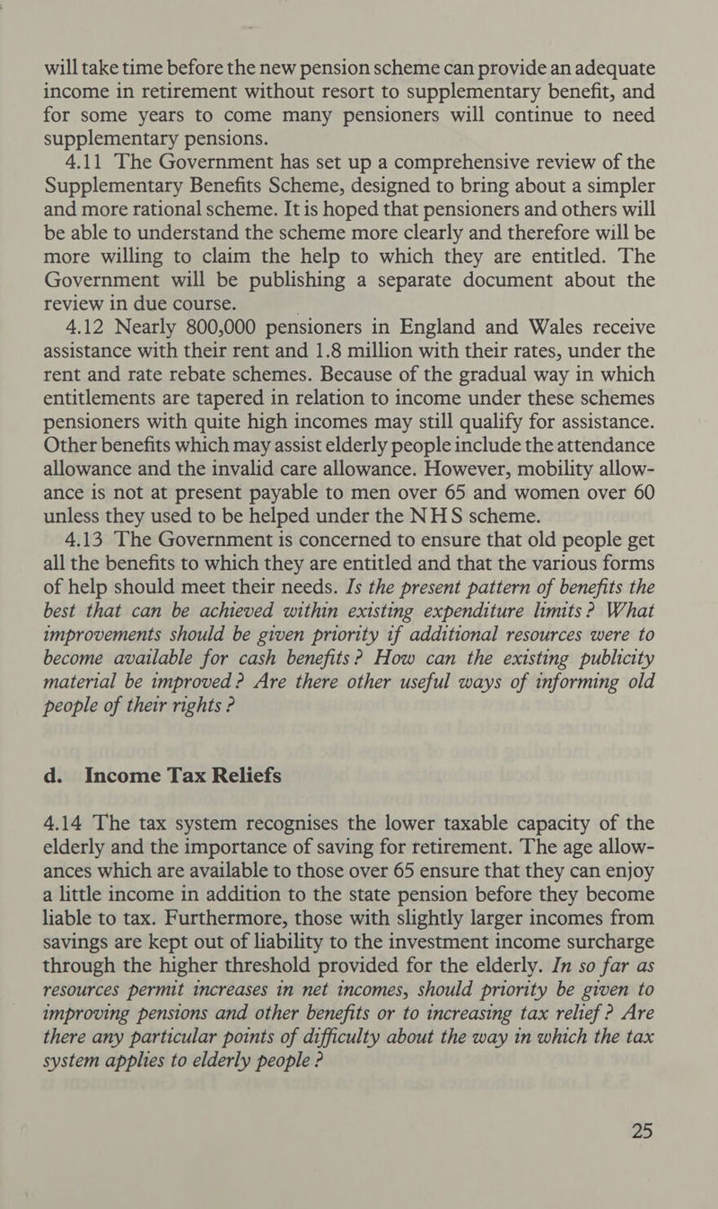will take time before the new pension scheme can provide an adequate income in retirement without resort to supplementary benefit, and for some years to come many pensioners will continue to need supplementary pensions. 4.11 The Government has set up a comprehensive review of the Supplementary Benefits Scheme, designed to bring about a simpler and more rational scheme. It is hoped that pensioners and others will be able to understand the scheme more clearly and therefore will be more willing to claim the help to which they are entitled. The Government will be publishing a separate document about the review in due course. . 4.12 Nearly 800,000 pensioners in England and Wales receive assistance with their rent and 1.8 million with their rates, under the rent and rate rebate schemes. Because of the gradual way in which entitlements are tapered in relation to income under these schemes pensioners with quite high incomes may still qualify for assistance. Other benefits which may assist elderly people include the attendance allowance and the invalid care allowance. However, mobility allow- ance is not at present payable to men over 65 and women over 60 unless they used to be helped under the NHS scheme. 4.13 The Government is concerned to ensure that old people get all the benefits to which they are entitled and that the various forms of help should meet their needs. Is the present pattern of benefits the best that can be achieved within existing expenditure limits ? What improvements should be given priority if additional resources were to become available for cash benefits? How can the existing publicity material be improved ? Are there other useful ways of informing old people of their rights ? d. Income Tax Reliefs 4.14 The tax system recognises the lower taxable capacity of the elderly and the importance of saving for retirement. The age allow- ances which are available to those over 65 ensure that they can enjoy a little income in addition to the state pension before they become liable to tax. Furthermore, those with slightly larger incomes from savings are kept out of liability to the investment income surcharge through the higher threshold provided for the elderly. In so far as resources permit increases in net incomes, should priority be given to improving pensions and other benefits or to increasing tax relief ? Are there any particular points of difficulty about the way in which the tax system applies to elderly people ?