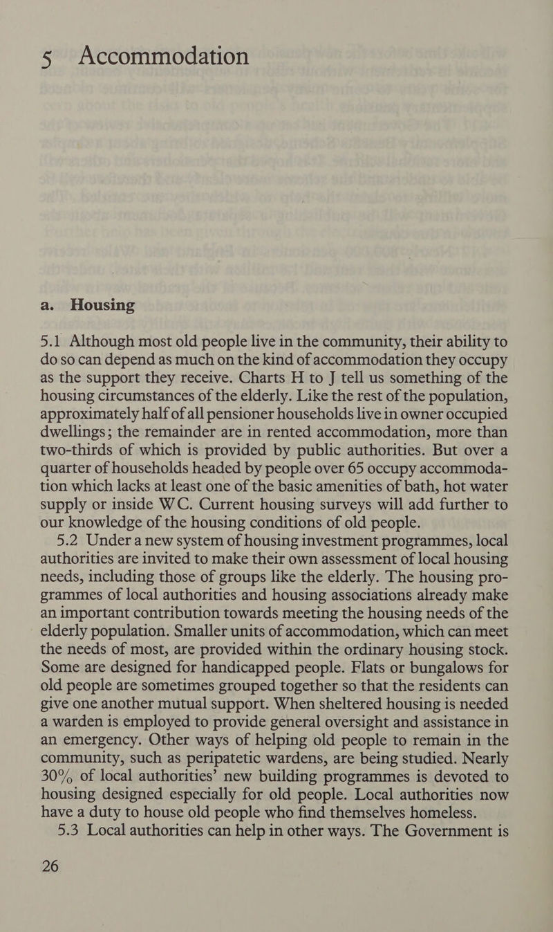 5 Accommodation a. Housing 5.1 Although most old people live in the community, their ability to do so can depend as much on the kind of accommodation they occupy as the support they receive. Charts H to J tell us something of the housing circumstances of the elderly. Like the rest of the population, approximately half of all pensioner households live in owner occupied dwellings; the remainder are in rented accommodation, more than two-thirds of which is provided by public authorities. But over a quarter of households headed by people over 65 occupy accommoda- tion which lacks at least one of the basic amenities of bath, hot water supply or inside WC. Current housing surveys will add further to our knowledge of the housing conditions of old people. 5.2 Under a new system of housing investment programmes, local authorities are invited to make their own assessment of local housing needs, including those of groups like the elderly. The housing pro- grammes of local authorities and housing associations already make an important contribution towards meeting the housing needs of the elderly population. Smaller units of accommodation, which can meet the needs of most, are provided within the ordinary housing stock. Some are designed for handicapped people. Flats or bungalows for old people are sometimes grouped together so that the residents can give one another mutual support. When sheltered housing is needed a warden is employed to provide general oversight and assistance in an emergency. Other ways of helping old people to remain in the community, such as peripatetic wardens, are being studied. Nearly 30% of local authorities’ new building programmes is devoted to housing designed especially for old people. Local authorities now have a duty to house old people who find themselves homeless. 5.3 Local authorities can help in other ways. The Government is