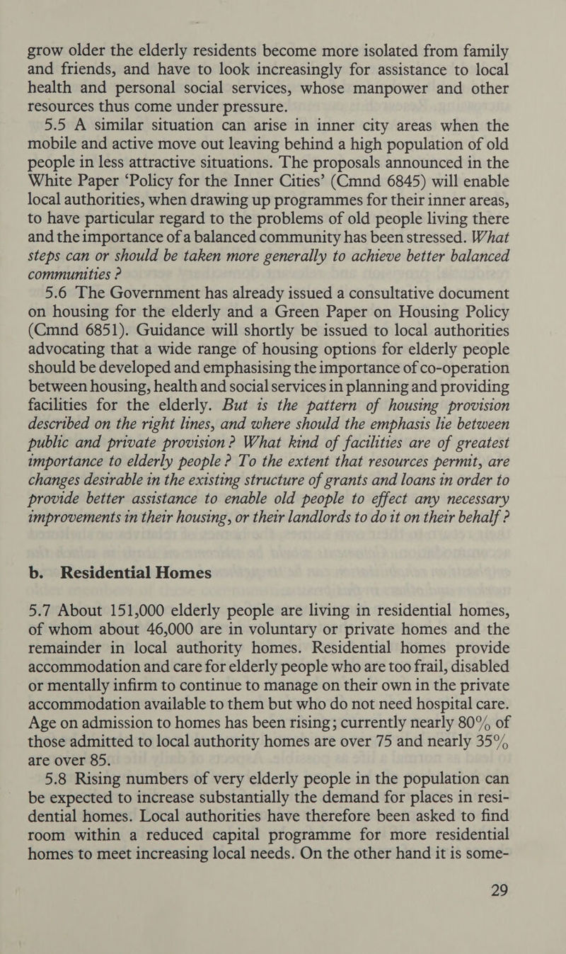grow older the elderly residents become more isolated from family and friends, and have to look increasingly for assistance to local health and personal social services, whose manpower and other resources thus come under pressure. 5.5 A similar situation can arise in inner city areas when the mobile and active move out leaving behind a high population of old people in less attractive situations. The proposals announced in the White Paper ‘Policy for the Inner Cities’ (Cmnd 6845) will enable local authorities, when drawing up programmes for their inner areas, to have particular regard to the problems of old people living there and the importance of a balanced community has been stressed. What steps can or should be taken more generally to achieve better balanced communities ? 5.6 The Government has already issued a consultative document on housing for the elderly and a Green Paper on Housing Policy (Cmnd 6851). Guidance will shortly be issued to local authorities advocating that a wide range of housing options for elderly people should be developed and emphasising the importance of co-operation between housing, health and social services in planning and providing facilities for the elderly. But 1s the pattern of housing provision described on the right lines, and where should the emphasis lie between public and private provision ? What kind of facilities are of greatest importance to elderly people ? To the extent that resources permit, are changes destrable in the existing structure of grants and loans 1n order to provide better assistance to enable old people to effect any necessary improvements in their housing, or their landlords to dott on their behalf ? b. Residential Homes 5.7 About 151,000 elderly people are living in residential homes, of whom about 46,000 are in voluntary or private homes and the remainder in local authority homes. Residential homes provide accommodation and care for elderly people who are too frail, disabled or mentally infirm to continue to manage on their own in the private accommodation available to them but who do not need hospital care. Age on admission to homes has been rising; currently nearly 80% of those admitted to local authority homes are over 75 and nearly 35% are over 85. 5.8 Rising numbers of very elderly people in the population can be expected to increase substantially the demand for places in resi- dential homes. Local authorities have therefore been asked to find room within a reduced capital programme for more residential homes to meet increasing local needs. On the other hand it is some-