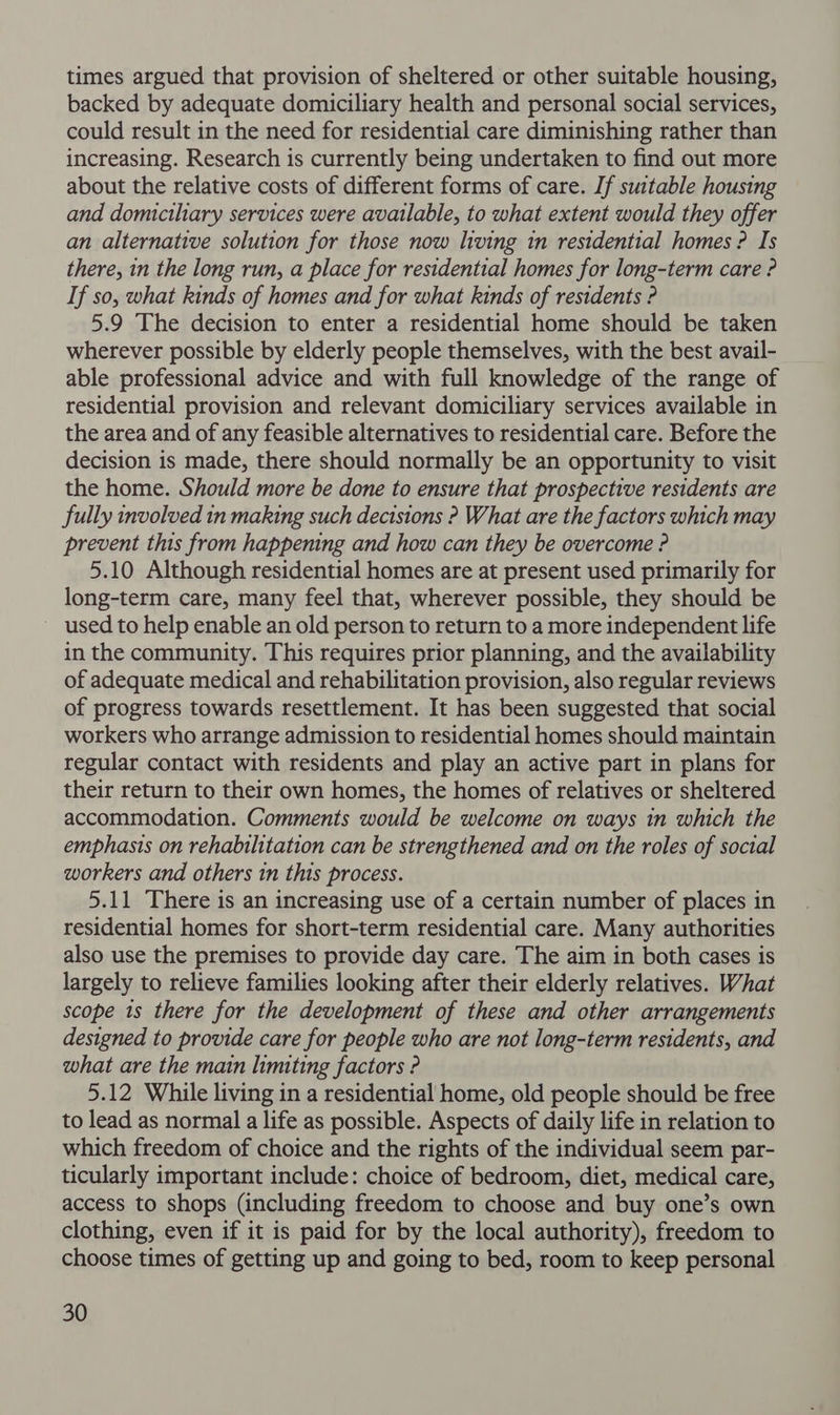 times argued that provision of sheltered or other suitable housing, backed by adequate domiciliary health and personal social services, could result in the need for residential care diminishing rather than increasing. Research is currently being undertaken to find out more about the relative costs of different forms of care. If suitable housing and domiciliary services were available, to what extent would they offer an alternative solution for those now hving in residential homes ? Is there, in the long run, a place for residential homes for long-term care ? If so, what kinds of homes and for what kinds of residents ? 5.9 The decision to enter a residential home should be taken wherever possible by elderly people themselves, with the best avail- able professional advice and with full knowledge of the range of residential provision and relevant domiciliary services available in the area and of any feasible alternatives to residential care. Before the decision is made, there should normally be an opportunity to visit the home. Should more be done to ensure that prospective residents are fully involved in making such decisions ? What are the factors which may prevent this from happening and how can they be overcome ? 5.10 Although residential homes are at present used primarily for long-term care, many feel that, wherever possible, they should be used to help enable an old person to return to a more independent life in the community. This requires prior planning, and the availability of adequate medical and rehabilitation provision, also regular reviews of progress towards resettlement. It has been suggested that social workers who arrange admission to residential homes should maintain regular contact with residents and play an active part in plans for their return to their own homes, the homes of relatives or sheltered accommodation. Comments would be welcome on ways in which the emphasis on rehabilitation can be strengthened and on the roles of social workers and others in this process. 5.11 There is an increasing use of a certain number of places in residential homes for short-term residential care. Many authorities also use the premises to provide day care. The aim in both cases is largely to relieve families looking after their elderly relatives. What scope 1s there for the development of these and other arrangements designed to provide care for people who are not long-term residents, and what are the main limiting factors ? 5.12 While living in a residential home, old people should be free to lead as normal a life as possible. Aspects of daily life in relation to which freedom of choice and the rights of the individual seem par- ticularly important include: choice of bedroom, diet, medical care, access to shops (including freedom to choose and buy one’s own clothing, even if it is paid for by the local authority), freedom to choose times of getting up and going to bed, room to keep personal