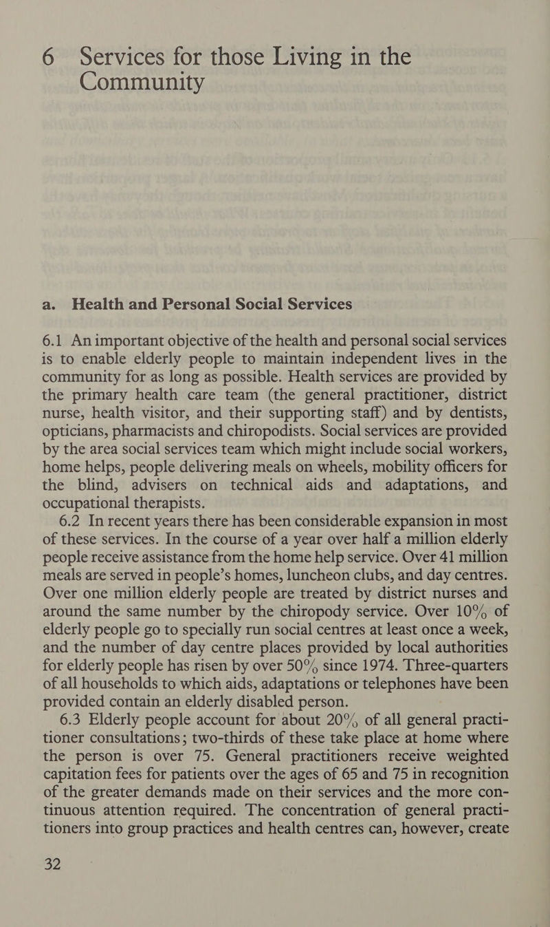 6 Services for those Living in the Community a. Health and Personal Social Services 6.1 Animportant objective of the health and personal social services is to enable elderly people to maintain independent lives in the community for as long as possible. Health services are provided by the primary health care team (the general practitioner, district nurse, health visitor, and their supporting staff) and by dentists, opticians, pharmacists and chiropodists. Social services are provided by the area social services team which might include social workers, home helps, people delivering meals on wheels, mobility officers for the blind, advisers on technical aids and adaptations, and occupational therapists. 6.2 In recent years there has been considerable expansion in most of these services. In the course of a year over half a million elderly people receive assistance from the home help service. Over 41 million meals are served in people’s homes, luncheon clubs, and day centres. Over one million elderly people are treated by district nurses and around the same number by the chiropody service. Over 10% of elderly people go to specially run social centres at least once a week, and the number of day centre places provided by local authorities for elderly people has risen by over 50% since 1974. Three-quarters of all households to which aids, adaptations or telephones have been provided contain an elderly disabled person. 6.3 Elderly people account for about 20% of all general practi- tioner consultations; two-thirds of these take place at home where the person is over 75. General practitioners receive weighted capitation fees for patients over the ages of 65 and 75 in recognition of the greater demands made on their services and the more con- tinuous attention required. The concentration of general practi- tioners into group practices and health centres can, however, create