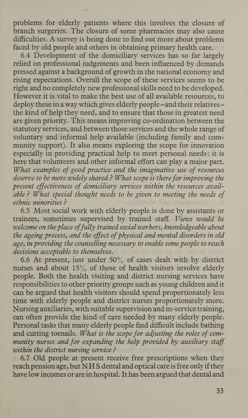 problems for elderly patients where this involves the closure of branch surgeries. The closure of some pharmacies may also cause difficulties. A survey is being done to find out more about problems faced by old people and others in obtaining primary health care. 6.4 Development of the domiciliary services has so far largely relied on professional judgements and been influenced by demands pressed against a background of growth in the national economy and rising expectations. Overall the scope of these services seems to be right and no completely new professional skills need to be developed. However it is vital to make the best use of all available resources, to deploy these in a way which gives elderly people—and their relatives - the kind of help they need, and to ensure that those in greatest need are given priority. This means improving co-ordination between the statutory services, and between those services and the whole range of voluntary and informal help available (including family and com- munity support). It also means exploring the scope for innovation especially in providing practical help to meet personal needs: it is here that volunteers and other informal effort can play a major part. What examples of good practice and the imaginative use of resources deserve to be more widely shared ? What scope is there for improving the present effectiveness of domiciliary services within the resources avail- able ? What special thought needs to be given to meeting the needs of ethnic minorities ? 6.5 Most social work with elderly people is done by assistants or trainees, sometimes supervised by trained staff. Views would be welcome on the place of fully trained social workers, knowledgeable about the ageing process, and the effect of physical and mental disorders in old age, in providing the counselling necessary to enable some people to reach decisions acceptable to themselves. 6.6 At present, just under 50°, of cases dealt with by district nurses and about 15% of those of health visitors involve elderly people. Both the health visiting and district nursing services have responsibilities to other priority groups such as young children and it can be argued that health visitors should spend proportionately less time with elderly people and district nurses proportionately more. Nursing auxiliaries, with suitable supervision and in-service training, can often provide the kind of care needed by many elderly people. Personal tasks that many elderly people find difficult include bathing and cutting toenails. What is the scope for adjusting the roles of com- munity nurses and for expanding the help provided by auxiliary staff within the district nursing service ? 6.7 Old people at present receive free prescriptions when they reach pension age, but NH § dental and optical care is free only if they have low incomes or are in hospital. It has been argued that dental and