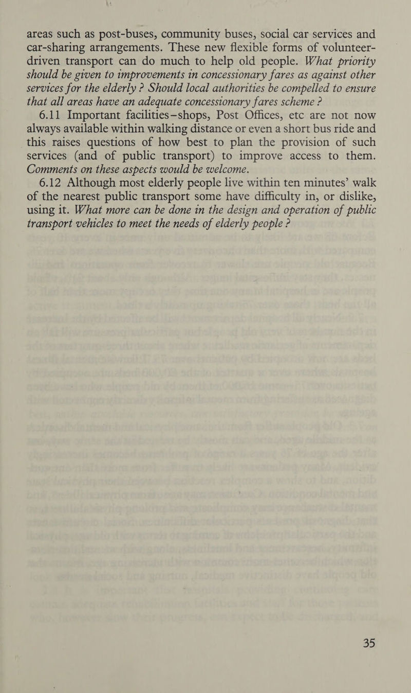 areas such as post-buses, community buses, social car services and car-sharing arrangements. These new flexible forms of volunteer- driven transport can do much to help old people. What priority should be given to improvements 1n concessionary fares as against other services for the elderly ? Should local authorities be compelled to ensure that all areas have an adequate concessionary fares scheme ? 6.11 Important facilities—shops, Post Offices, etc are not now always available within walking distance or even a short bus ride and this raises questions of how best to plan the provision of such services (and of public transport) to improve access to them. Comments on these aspects would be welcome. 6.12 Although most elderly people live within ten minutes’ walk of the nearest public transport some have difficulty in, or dislike, using it. What more can be done in the design and operation of public transport vehicles to meet the needs of elderly people ?