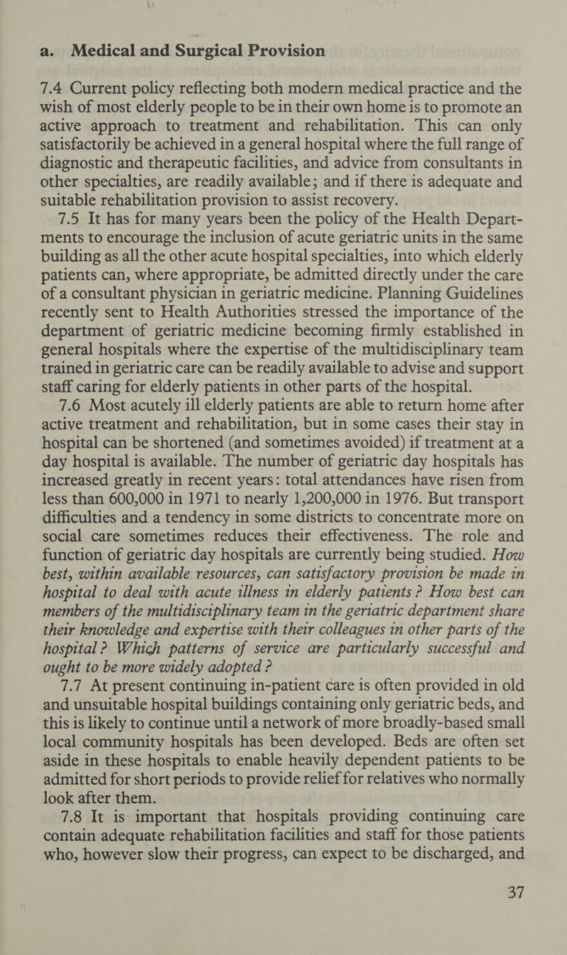 a. Medical and Surgical Provision 7.4 Current policy reflecting both modern medical practice and the wish of most elderly people to be in their own home is to promote an active approach to treatment and rehabilitation. This can only satisfactorily be achieved in a general hospital where the full range of diagnostic and therapeutic facilities, and advice from consultants in other specialties, are readily available; and if there is adequate and suitable rehabilitation provision to assist recovery. 7.5 It has for many years been the policy of the Health Depart- ments to encourage the inclusion of acute geriatric units in the same building as all the other acute hospital specialties, into which elderly patients can, where appropriate, be admitted directly under the care of a consultant physician in geriatric medicine. Planning Guidelines recently sent to Health Authorities stressed the importance of the department of geriatric medicine becoming firmly established in general hospitals where the expertise of the multidisciplinary team trained in geriatric care can be readily available to advise and support staff caring for elderly patients in other parts of the hospital. 7.6 Most acutely ill elderly patients are able to return home after active treatment and rehabilitation, but in some cases their stay in hospital can be shortened (and sometimes avoided) if treatment at a day hospital is available. The number of geriatric day hospitals has increased greatly in recent years: total attendances have risen from less than 600,000 in 1971 to nearly 1,200,000 in 1976. But transport difficulties and a tendency in some districts to concentrate more on social care sometimes reduces their effectiveness. The role and function of geriatric day hospitals are currently being studied. How best, within available resources, can satisfactory provision be made in hospital to deal with acute illness in elderly patients ? How best can members of the multidisciplinary team in the geriatric department share their knowledge and expertise with their colleagues tn other parts of the hospital ? Which patterns of service are particularly successful and ought to be more widely adopted ? 7.7 At present continuing in-patient care is often provided in old and unsuitable hospital buildings containing only geriatric beds, and this is likely to continue until a network of more broadly-based small local community hospitals has been developed. Beds are often set aside in these hospitals to enable heavily dependent patients to be admitted for short periods to provide relief for relatives who normally look after them. 7.8 It is important that hospitals providing continuing care contain adequate rehabilitation facilities and staff for those patients who, however slow their progress, can expect to be discharged, and