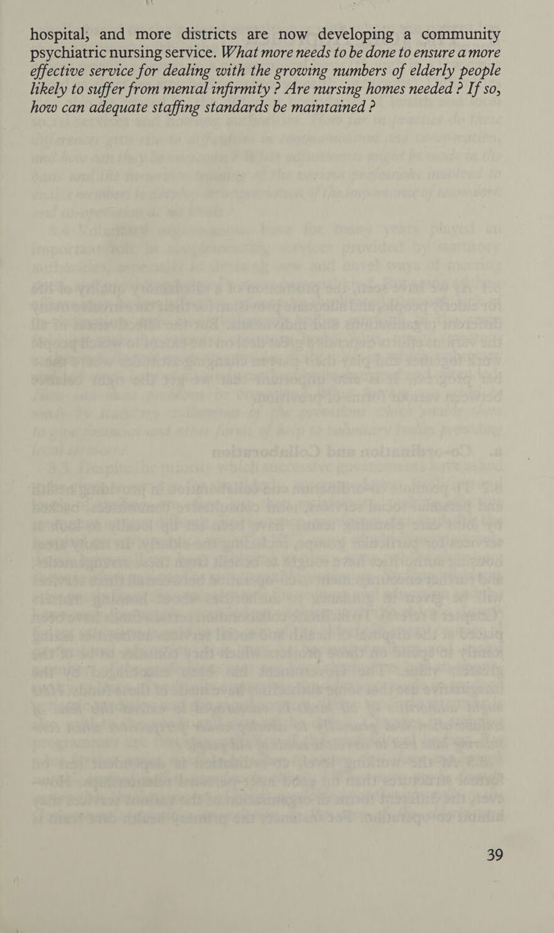 hospital, and more districts are now developing a community psychiatric nursing service. What more needs to be done to ensure a more effective service for dealing with the growing numbers of elderly people likely to suffer from mental infirmity ? Are nursing homes needed ? If so, how can adequate staffing standards be maintained ?