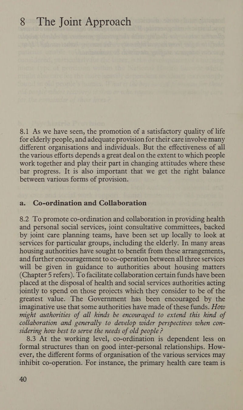 8 The Joint Approach 8.1 As we have seen, the promotion of a satisfactory quality of life for elderly people, and adequate provision for their care involve many different organisations and individuals. But the effectiveness of all the various efforts depends a great deal on the extent to which people work together and play their part in changing attitudes where these bar progress. It is also important that we get the right balance between various forms of provision. a. Co-ordination and Collaboration 8.2 To promote co-ordination and collaboration in providing health and personal social services, joint consultative committees, backed by joint care planning teams, have been set up locally to look at services for particular groups, including the elderly. In many areas housing authorities have sought to benefit from these arrangements, and further encouragement to co-operation between all three services will be given in guidance to authorities about housing matters (Chapter 5 refers). To facilitate collaboration certain funds have been placed at the disposal of health and social services authorities acting jointly to spend on those projects which they consider to be of the greatest value. The Government has been encouraged by the imaginative use that some authorities have made of these funds. How might authorities of all kinds be encouraged to extend this kind of collaboration and generally to develop wider perspectives when con- sidering how best to serve the needs of old people ? 8.3 At the working level, co-ordination is dependent less on formal structures than on good inter-personal relationships. How- ever, the different forms of organisation of the various services may inhibit co-operation. For instance, the primary health care team is