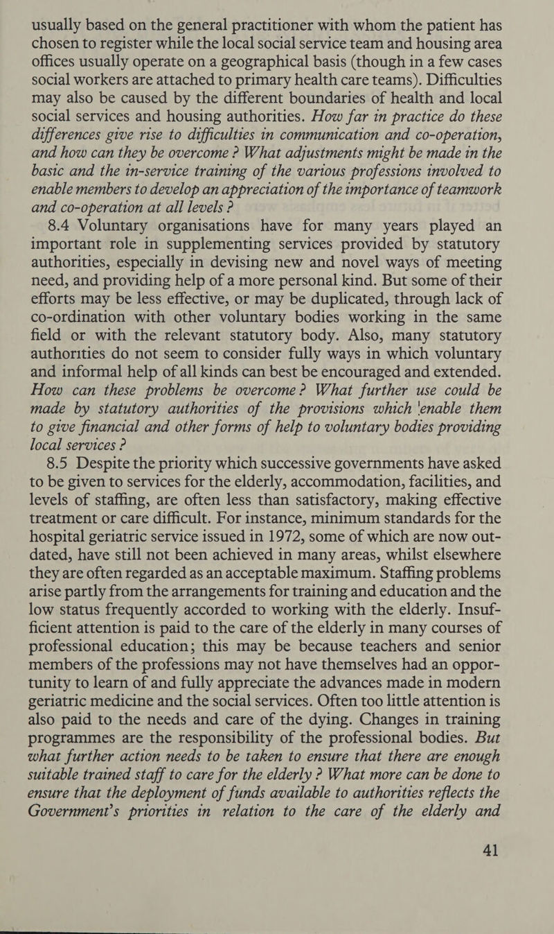 usually based on the general practitioner with whom the patient has chosen to register while the local social service team and housing area offices usually operate on a geographical basis (though in a few cases social workers are attached to primary health care teams). Difficulties may also be caused by the different boundaries of health and local social services and housing authorities. How far in practice do these differences give rise to difficulties in communication and co-operation, and how can they be overcome ? What adjustments might be made in the basic and the in-service training of the various professions involved to enable members to develop an appreciation of the importance of teamwork and co-operation at all levels ? 8.4 Voluntary organisations have for many years played an important role in supplementing services provided by statutory authorities, especially in devising new and novel ways of meeting need, and providing help of a more personal kind. But some of their efforts may be less effective, or may be duplicated, through lack of co-ordination with other voluntary bodies working in the same field or with the relevant statutory body. Also, many statutory authorities do not seem to consider fully ways in which voluntary and informal help of all kinds can best be encouraged and extended. How can these problems be overcome? What further use could be made by statutory authorities of the provisions which 'enable them to give financial and other forms of help to voluntary bodies providing local services ? 8.5 Despite the priority which successive governments have asked to be given to services for the elderly, accommodation, facilities, and levels of staffing, are often less than satisfactory, making effective treatment or care difficult. For instance, minimum standards for the hospital geriatric service issued in 1972, some of which are now out- dated, have still not been achieved in many areas, whilst elsewhere they are often regarded as an acceptable maximum. Staffing problems arise partly from the arrangements for training and education and the low status frequently accorded to working with the elderly. Insuf- ficient attention is paid to the care of the elderly in many courses of professional education; this may be because teachers and senior members of the professions may not have themselves had an oppor- tunity to learn of and fully appreciate the advances made in modern geriatric medicine and the social services. Often too little attention is also paid to the needs and care of the dying. Changes in training programmes are the responsibility of the professional bodies. But what further action needs to be taken to ensure that there are enough suitable trained staff to care for the elderly ? What more can be done to ensure that the deployment of funds available to authorities reflects the Government’s priorities in relation to the care of the elderly and