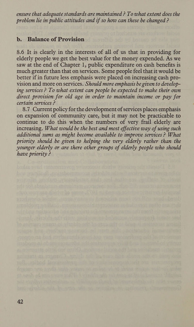 ensure that adequate standards are maintained ? To what extent does the problem lie in public attitudes and tf so how can these be changed ? b. Balance of Provision 8.6 It is clearly in the interests of all of us that in providing for elderly people we get the best value for the money expended. As we saw at the end of Chapter 1, public expenditure on cash benefits is much greater than that on services. Some people feel that it would be better if in future less emphasis were placed on increasing cash pro- vision and more on services. Should more emphasis be given to develop- ing services ? To what extent can people be expected to make their own direct provision for old age in order to maintain income or pay for certain services ? 8.7 Current policy for the development of services places emphasis on expansion of community care, but it may not be practicable to continue to do this when the numbers of very frail elderly are increasing. What would be the best and most effective way of using such additional sums as might become available to improve services ? What priority should be given to helping the very elderly rather than the younger elderly or are there other groups of elderly people who should have priority ?