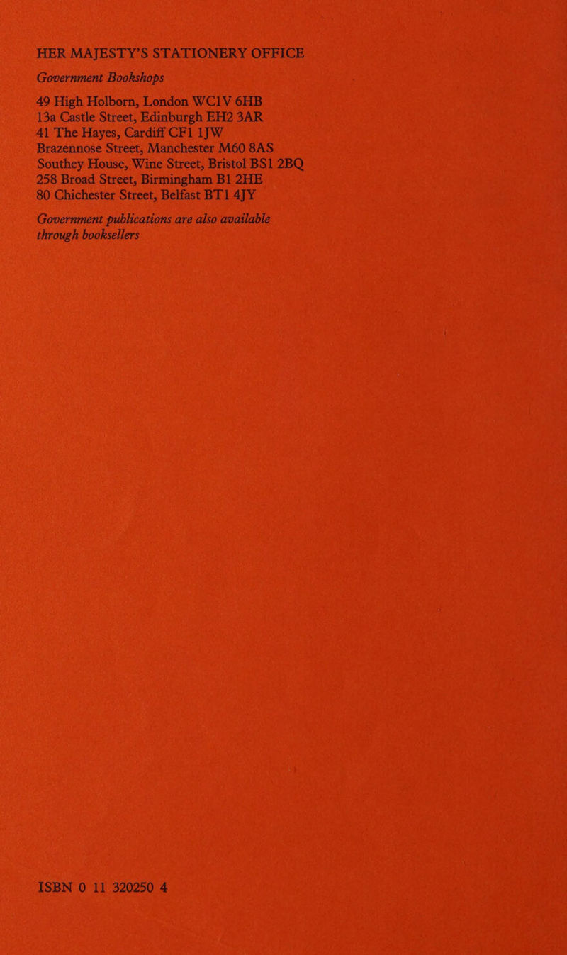 HER MAJESTY’S STATIONERY OFFICE Government Bookshops 49 High Holborn, London WC1V 6HB 13a Castle Street, Edinburgh EH2 3AR 41 The Hayes, Cardiff CF1 1]W Brazennose Street, Manchester M60 8AS Southey House, Wine Street, Bristol BS1 2BQ 258 Broad Street, Birmingham B1 2HE 80 Chichester Street, Belfast BT1 4JY Government publications are also available through booksellers ISBN 0 11 320250 4
