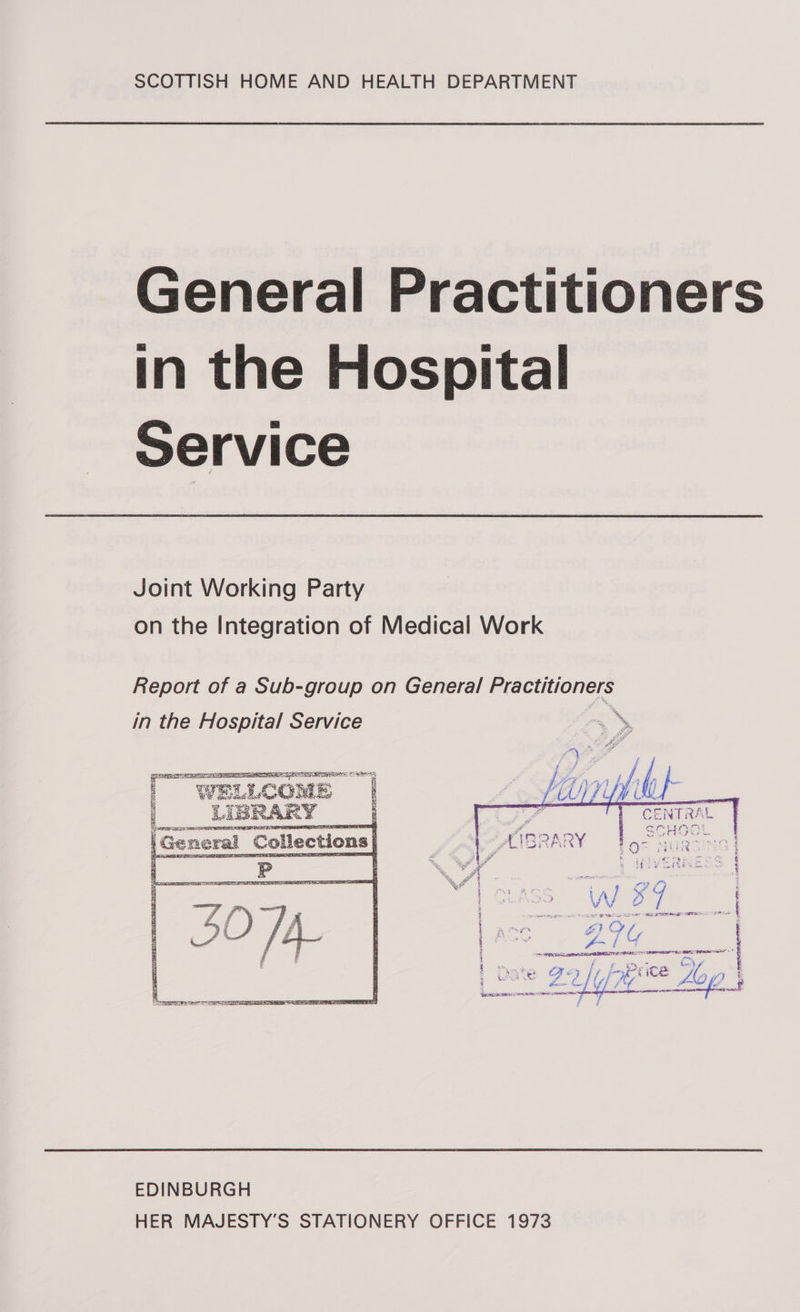 General Practitioners in the Hospital Service Joint Working Party on the Integration of Medical Work Report of a Sub-group on General Practitioners in the Hospital Service * S siaaesy So eesy WELLCOME ae _LIBR. 5   See   BPEL ER a : ea ‘ LS fe IS S iB ; - a) F we FORTS 8 we General cession : TRAE bog NUREING | s ce i 5 Ste z S aD ; A] 4 i \ \y ‘) ‘i : 5 Ee a TES: RTE @ ) i ‘ : TAH Ba et oct aad | i &lt; fis : F ZelUf7y ace + Lo (O descent inc etoncner  EDINBURGH HER MAJESTY’S STATIONERY OFFICE 1973