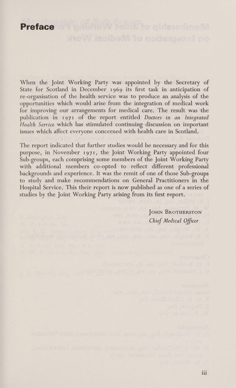 Preface When the Joint Working Party was appointed by the Secretary of State for Scotland in December 1969 its first task in anticipation of re-organisation of the health service was to produce an analysis of the opportunities which would arise from the integration of medical work for improving our arrangements for medical care. The result was the publication in 1971 of the report entitled Doctors in an Integrated Health Service which has stimulated continuing discussion on important issues which affect everyone concerned with health care in Scotland. The report indicated that further studies would be necessary and for this purpose, in November 1971, the Joint Working Party appointed four Sub-groups, each comprising some members of the Joint Working Party with additional members co-opted to reflect different professional backgrounds and experience. It was the remit of one of those Sub-groups to study and make recommendations on General Practitioners in the Hospital Service. This their report is now published as one of a series of studies by the Joint Working Party arising from its first report. JOHN BROTHERSTON Chief Medical Officer lii