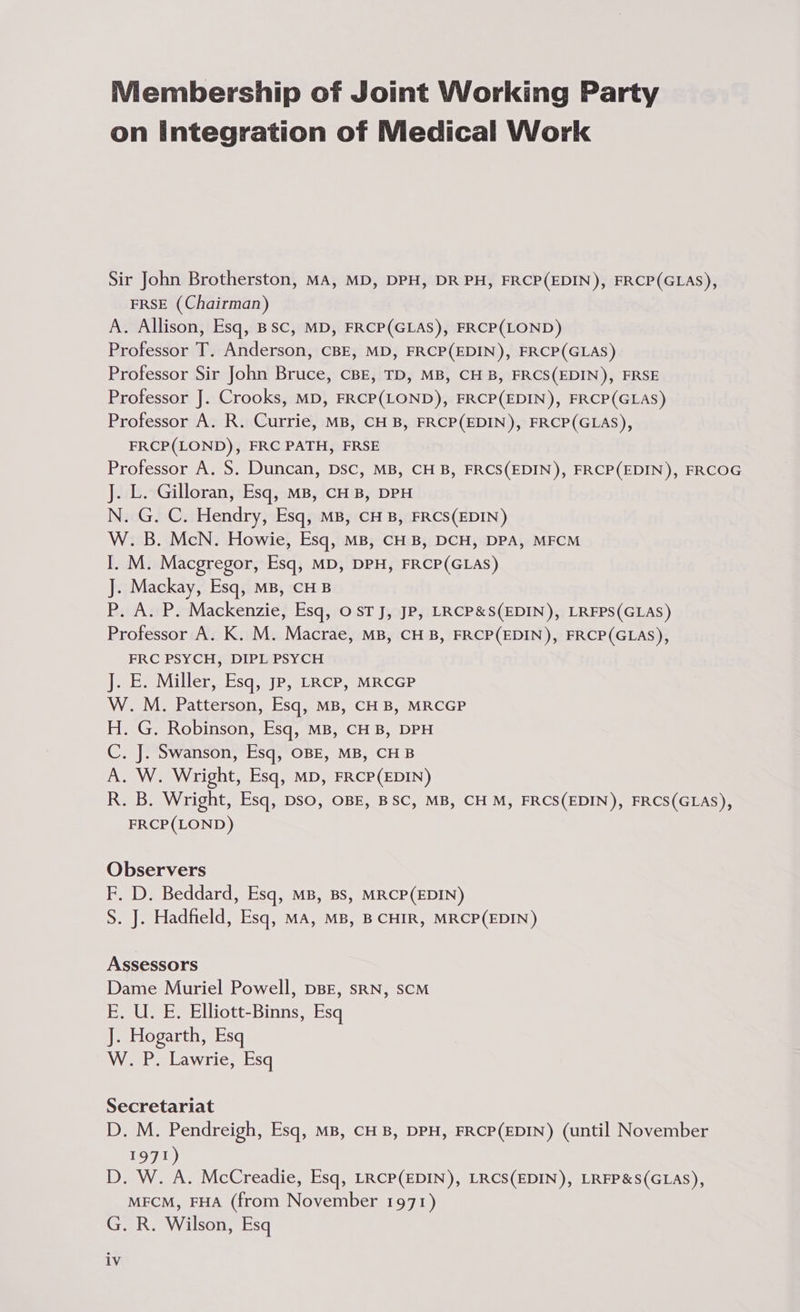 Membership of Joint Working Party on Integration of Medical Work Sir John Brotherston, MA, MD, DPH, DR PH, FRCP(EDIN), FRCP(GLAS), FRSE (Chairman) A. Allison, Esq, BSC, MD, FRCP(GLAS), FRCP(LOND) Professor T. Anderson, CBE, MD, FRCP(EDIN), FRCP(GLAS) Professor Sir John Bruce, CBE, TD, MB, CH B, FRCS(EDIN), FRSE Professor J. Crooks, MD, FRCP(LOND), FRCP(EDIN), FRCP(GLAS) Professor A. R. Currie, MB, CHB, FRCP(EDIN), FRCP(GLAS), FRCP(LOND), FRC PATH, FRSE Professor A. S. Duncan, Dsc, MB, CH B, FRCS(EDIN), FRCP(EDIN), FRCOG J. L. Gilloran, Esq, mB, CHB, DPH N. G. C. Hendry, Esq, MB, CH B, FRCS(EDIN) W. B. McN. Howie, Esq, MB, CHB, DCH, DPA, MFCM I. M. Macgregor, Esq, MD, DPH, FRCP(GLAS) J. Mackay, Esq, MB, CHB P,. A. P. Mackenzie, Esq, OST J, JP, LRCP&S(EDIN), LRFPS(GLAS) Professor A. K. M. Macrae, MB, CH B, FRCP(EDIN), FRCP(GLAS), FRC PSYCH, DIPL PSYCH J. E. Miller, Esq, Jp, LRcP, MRCGP W. M. Patterson, Esq, MB, CHB, MRCGP H. G. Robinson, Esq, MB, CHB, DPH C. J. Swanson, Esq, OBE, MB, CHB A. W. Wright, Esq, MD, FRCP(EDIN) R. B. Wright, Esq, Dso, OBE, BSC, MB, CH M, FRCS(EDIN), FRCS(GLAS), FRCP(LOND) Observers F. D. Beddard, Esq, MB, BS, MRCP(EDIN) S. J. Hadfield, Esq, MA, MB, B CHIR, MRCP(EDIN) Assessors Dame Muriel Powell, DBE, sRN, SCM E. U. E. Elliott-Binns, Esq J. Hogarth, Esq W. P. Lawrie, Esq Secretariat D. M. Pendreigh, Esq, MB, CHB, DPH, FRCP(EDIN) (until November 1971) D. W. A. McCreadie, Esq, LRCP(EDIN), LRCS(EDIN), LRFP&S(GLAS), MECM, FHA (from November 1971) G. R. Wilson, Esq