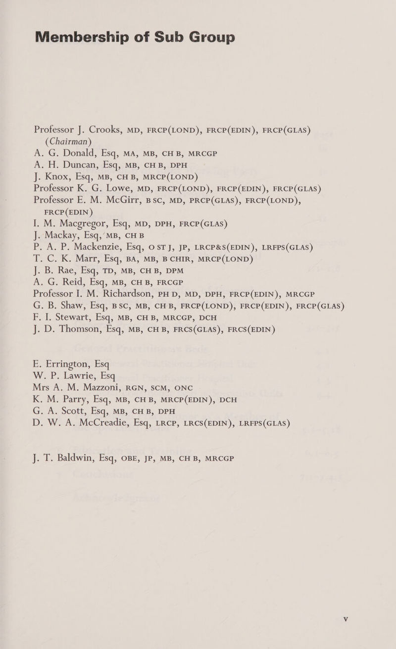 Membership of Sub Group Professor J. Crooks, MD, FRCP(LOND), FRCP(EDIN), FRCP(GLAS) (Chairman) A. G. Donald, Esq, MA, MB, CH B, MRCGP A. H. Duncan,<esq,. MB, €H B,.DPH J. Knox, Esq, MB, CHB, MRCP(LOND) Professor K. G. Lowe, MD, FRCP(LOND), FRCP(EDIN), FRCP(GLAS) Professor E. M. McGirr, Bsc, MD, PRCP(GLAS), FRCP(LOND), FRCP(EDIN ) I. M. Macgregor, Esq, MD, DPH, FRCP(GLAS) J. Mackay, Esq,’MB, CHB P, A. P. Mackenzie, Esq, OsTJ, JP, LRCP&amp;S(EDIN), LRFPS(GLAS) T. C. K. Marr, Esq, BA, MB, B CHIR, MRCP(LOND) J. B. Rae, Esq, TD, MB, CH B, DPM Ba oG.. Reid, Esq, MB, CH B, FRCGP Professor I. M. Rretendsont PH D, MD, DPH, , FRCP(EDIN), MRCGP G. B. Shaw, Esq, BSC, MB, CHB, EREP(LOND), FRCP(EDIN ), FRCP(GLAS) F. J. Stewart, Esq, MB, CH B, MRCGP, DCH J. D. Thomson, Esq, MB, CH B, FRCS(GLAS), FRCS(EDIN ) E. Errington, Esq W. P. Lawrie, Esq Mrs A. M. Mazzoni, RGN, SCM, ONC K. M. Parry, Esq, MB, CHB, MRCP(EDIN), DCH G. A. Scott, Esq, MB, CHB, DPH D. W. A. McCreadie, Esq, LRCP, LRCS(EDIN), LRFPS(GLAS) J. T. Baldwin, Esq, OBE, JP, MB, CHB, MRCGP